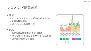 / 72
レコメンド効果分析
• 項目
• レコメンドアルゴリズムのABテスト
• KPIの移動平均
• イベントとの相関分析
• SQL
• WINDOW関数をメインに使用
• テンプレート化して各サービスに適用
• JavaScript等で可視化
57
 