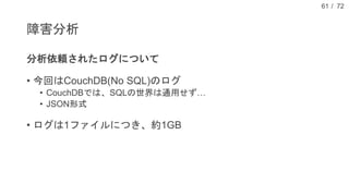 / 72
障害分析
分析依頼されたログについて
• 今回はCouchDB(No SQL)のログ
• CouchDBでは、SQLの世界は通用せず…
• JSON形式
• ログは1ファイルにつき、約1GB
61
 