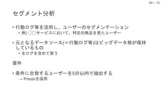 / 72
セグメント分析
• 行動ログ等を活用し、ユーザーのセグメンテーション
• 例) ◯◯サービスにおいて、特定の商品を見たユーザー
• 元となるデータソース(＝行動ログ等)はビッグデータ部が保持
しているもの
• 生ログを含めて使う
要件
• 条件に合致するユーザーを5分以内で抽出する
→ Prestoを採用
69
 