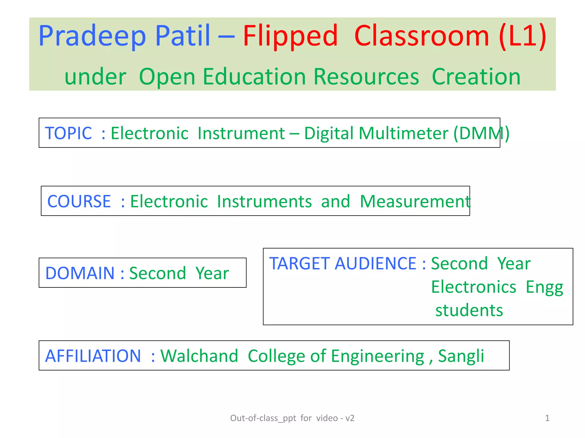 Pradeep Patil – Flipped Classroom (L1)
under Open Education Resources Creation
DOMAIN : Second Year
TOPIC : Electronic Instrument – Digital Multimeter (DMM)
COURSE : Electronic Instruments and Measurement
AFFILIATION : Walchand College of Engineering , Sangli
1
TARGET AUDIENCE : Second Year
Electronics Engg
students
Out-of-class_ppt for video - v2
 