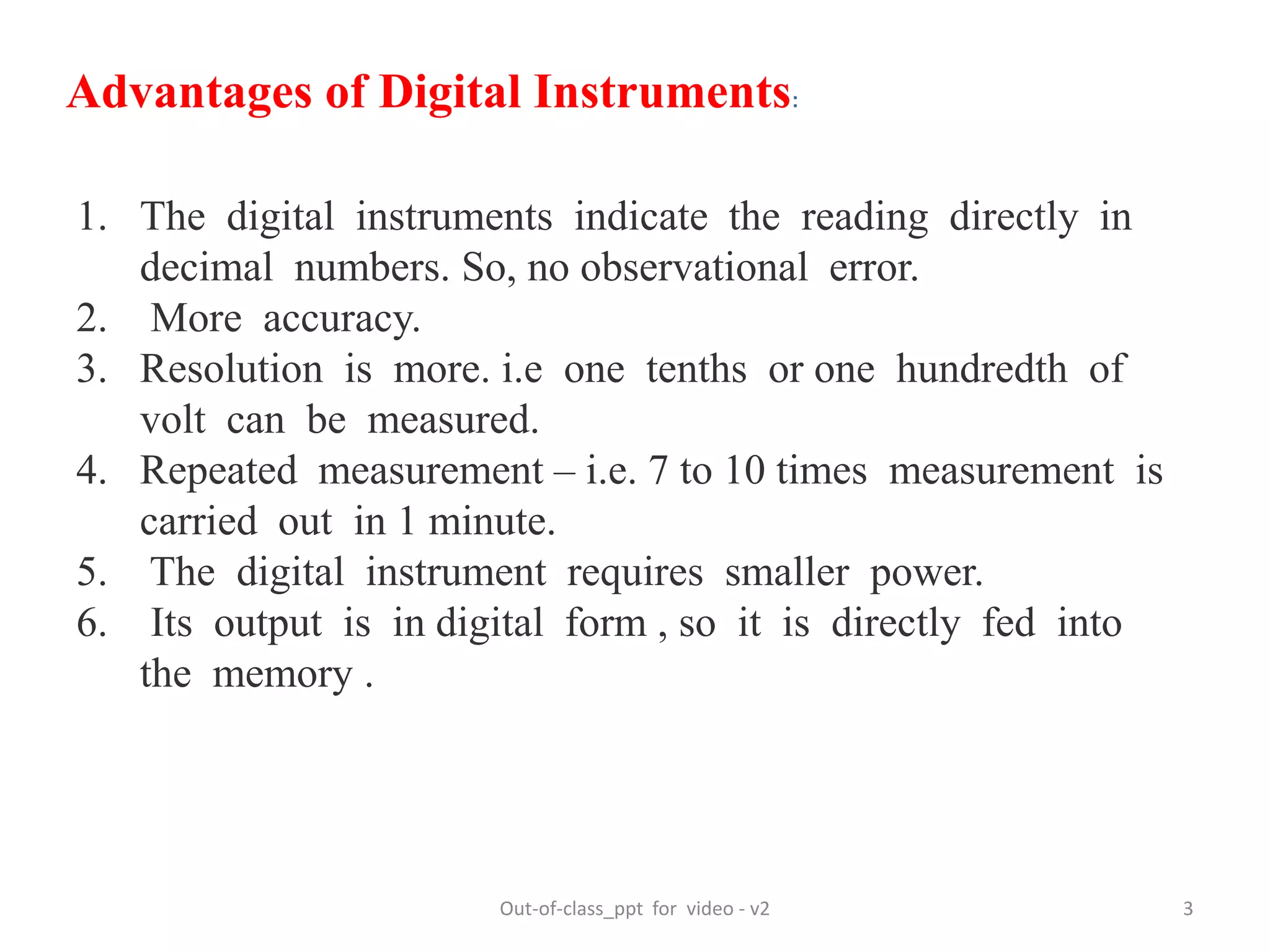 Out-of-class_ppt for video - v2 3
Advantages of Digital Instruments:
1. The digital instruments indicate the reading directly in
decimal numbers. So, no observational error.
2. More accuracy.
3. Resolution is more. i.e one tenths or one hundredth of
volt can be measured.
4. Repeated measurement – i.e. 7 to 10 times measurement is
carried out in 1 minute.
5. The digital instrument requires smaller power.
6. Its output is in digital form , so it is directly fed into
the memory .
 