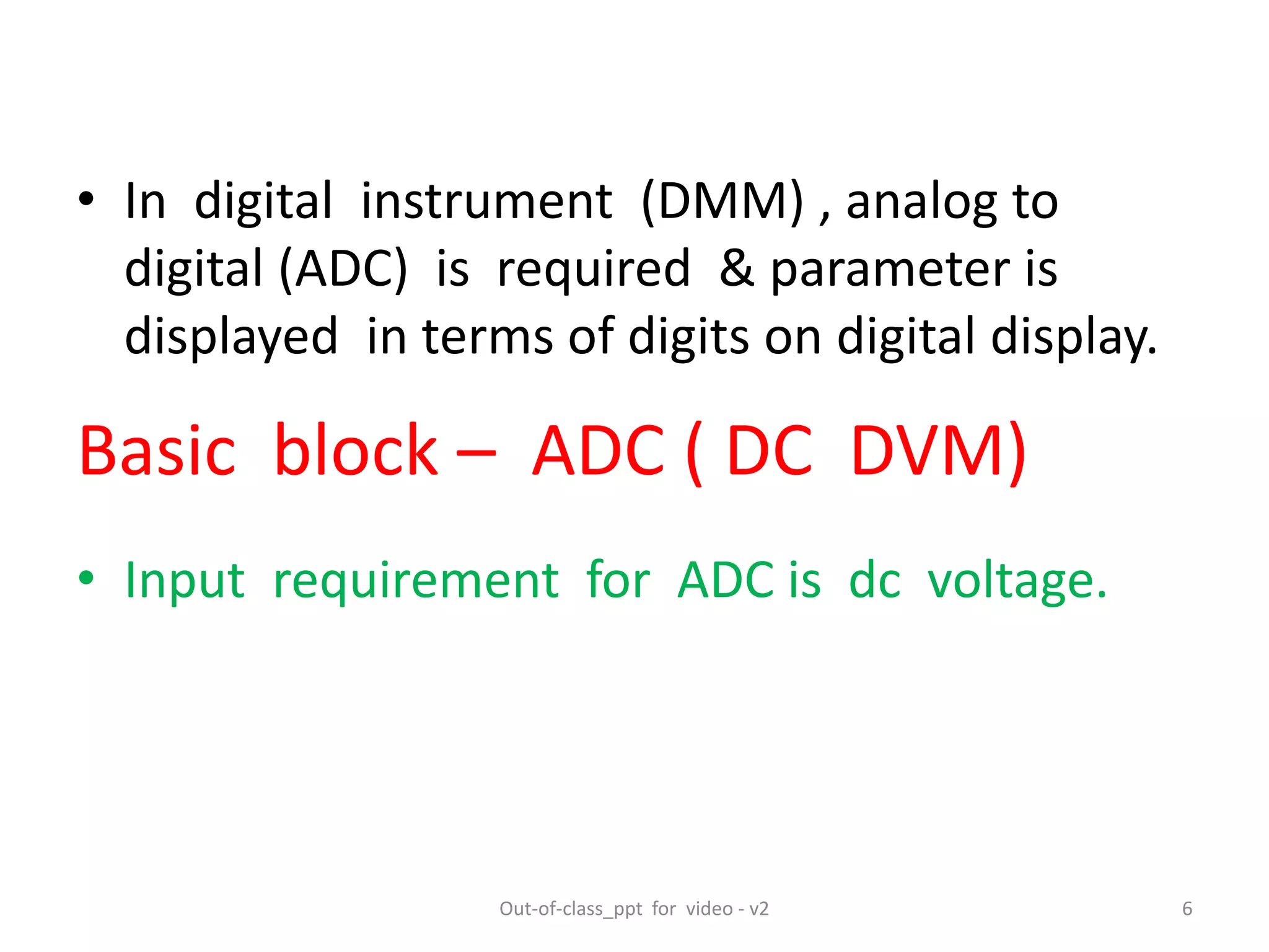 • In digital instrument (DMM) , analog to
digital (ADC) is required & parameter is
displayed in terms of digits on digital display.
• Input requirement for ADC is dc voltage.
Basic block – ADC ( DC DVM)
6Out-of-class_ppt for video - v2
 