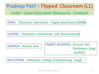 Pradeep Patil – Flipped Classroom (L1)
under Open Education Resources Creation
DOMAIN : Second Year
TOPIC : Electronic Instrument – Digital Multimeter (DMM)
COURSE : Electronic Instruments and Measurement
AFFILIATION : Walchand College of Engineering , Sangli
1
TARGET AUDIENCE : Second Year
Electronics Engg
students
Out-of-class_ppt for video - v2
 