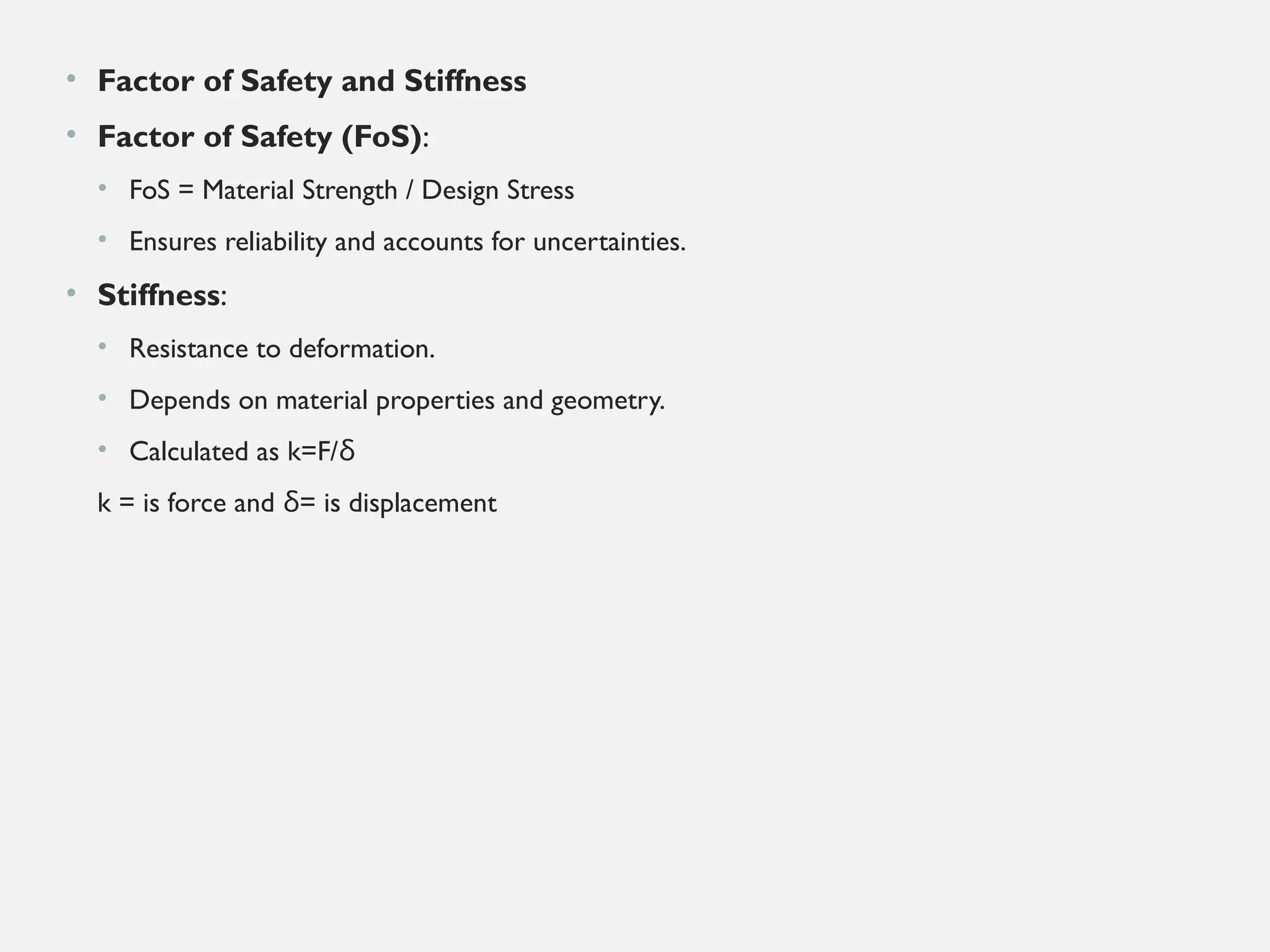 • Factor of Safety and Stiffness
• Factor of Safety (FoS):
• FoS = Material Strength / Design Stress
• Ensures reliability and accounts for uncertainties.
• Stiffness:
• Resistance to deformation.
• Depends on material properties and geometry.
• Calculated as k=F/δ
k = is force and = is displacement
δ
 
