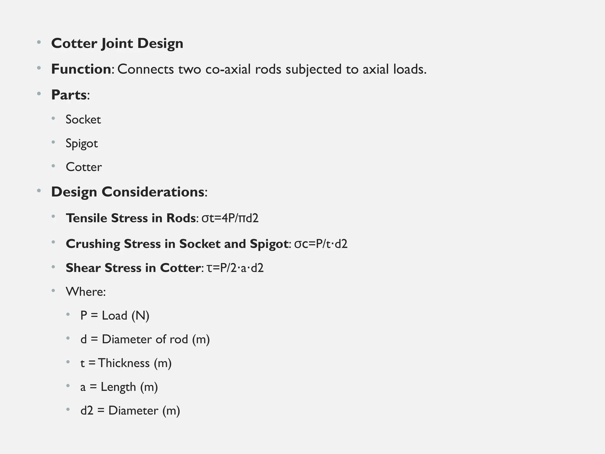 • Cotter Joint Design
• Function: Connects two co-axial rods subjected to axial loads.
• Parts:
• Socket
• Spigot
• Cotter
• Design Considerations:
• Tensile Stress in Rods: σt=4P/πd2
• Crushing Stress in Socket and Spigot: σc=P/t d2
⋅
• Shear Stress in Cotter: =
τ P/2 a d2
⋅ ⋅
• Where:
• P = Load (N)
• d = Diameter of rod (m)
• t = Thickness (m)
• a = Length (m)
• d2​= Diameter (m)
 