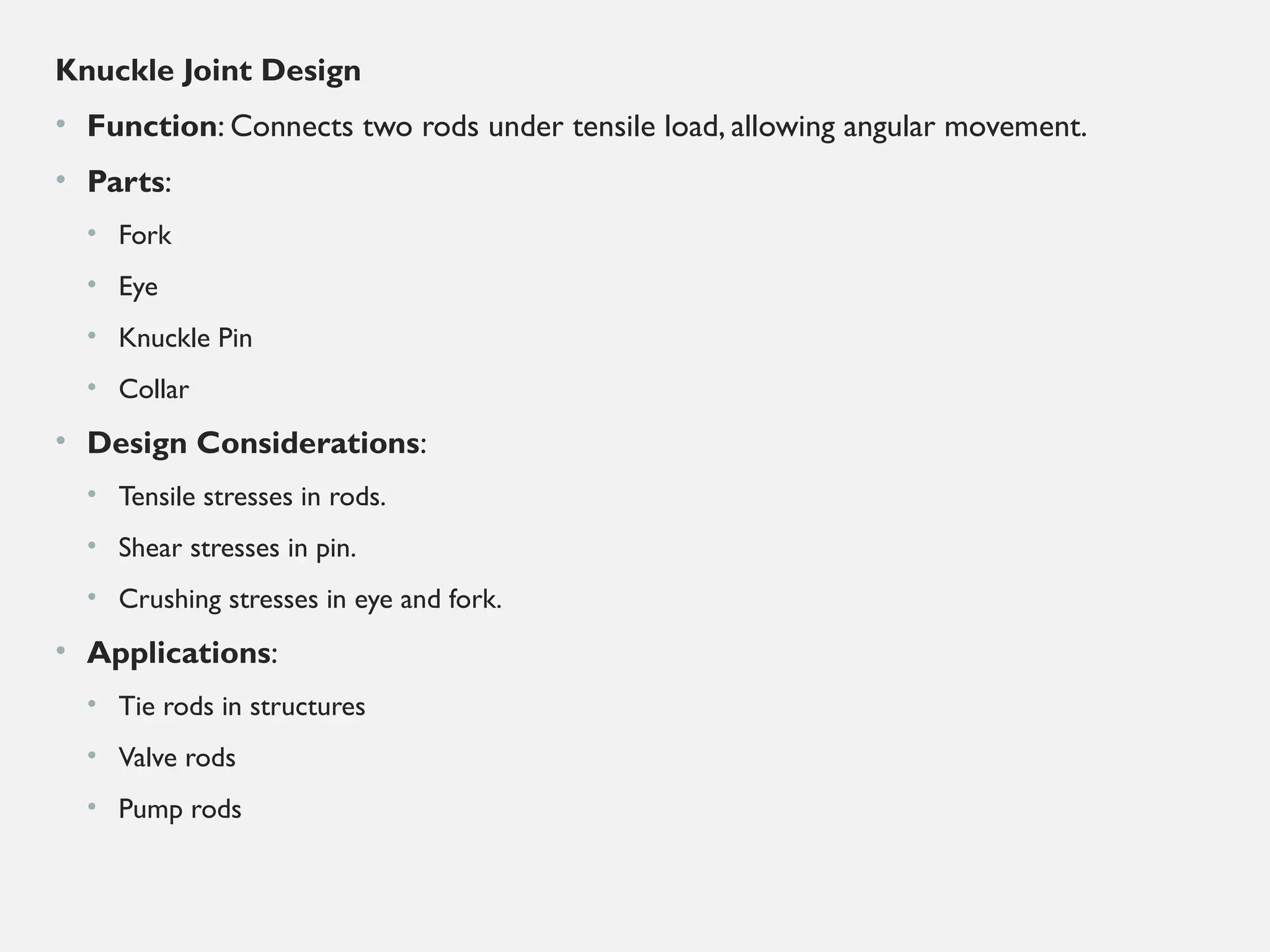 Knuckle Joint Design
• Function: Connects two rods under tensile load, allowing angular movement.
• Parts:
• Fork
• Eye
• Knuckle Pin
• Collar
• Design Considerations:
• Tensile stresses in rods.
• Shear stresses in pin.
• Crushing stresses in eye and fork.
• Applications:
• Tie rods in structures
• Valve rods
• Pump rods
 