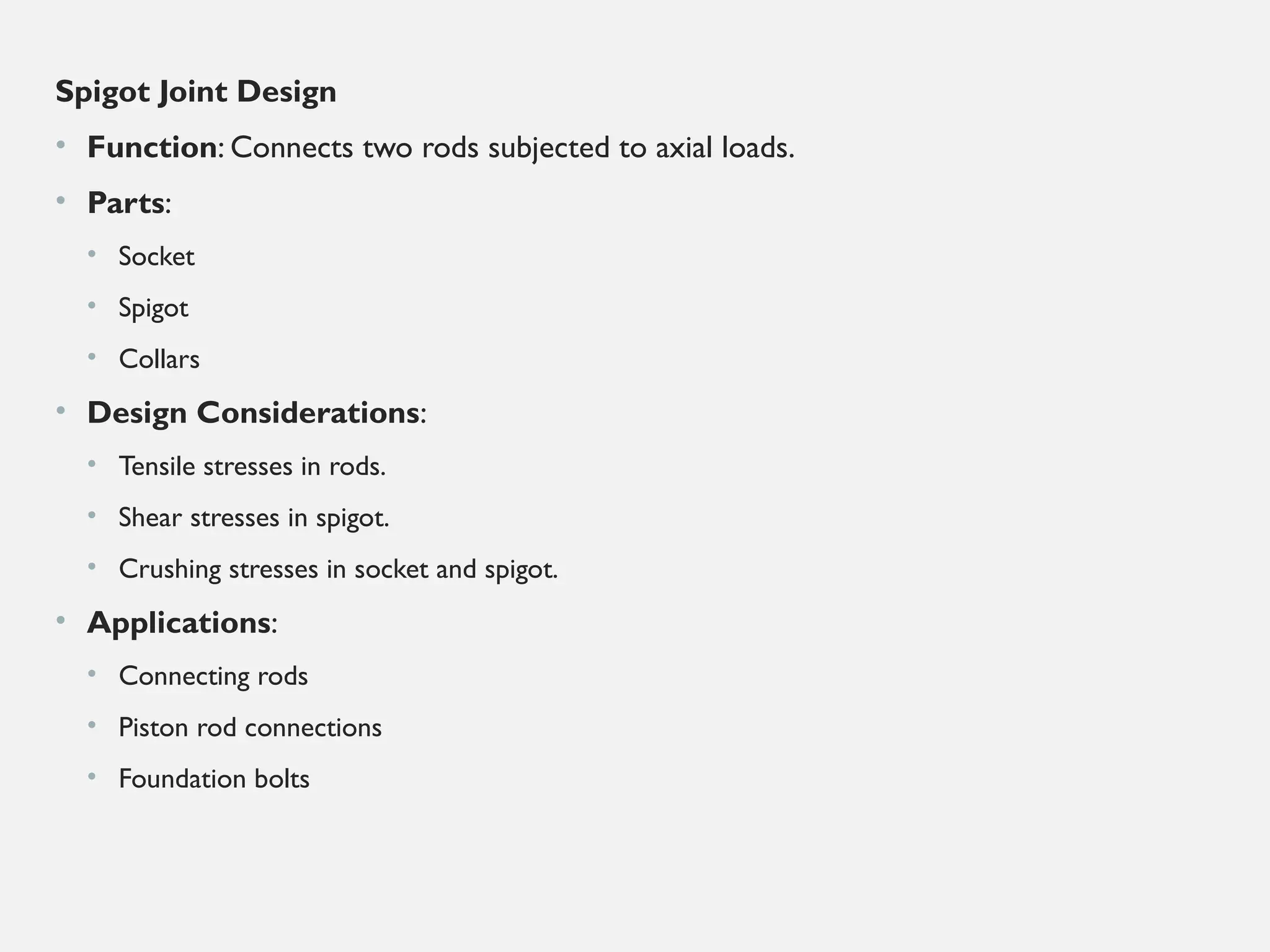 Spigot Joint Design
• Function: Connects two rods subjected to axial loads.
• Parts:
• Socket
• Spigot
• Collars
• Design Considerations:
• Tensile stresses in rods.
• Shear stresses in spigot.
• Crushing stresses in socket and spigot.
• Applications:
• Connecting rods
• Piston rod connections
• Foundation bolts
 
