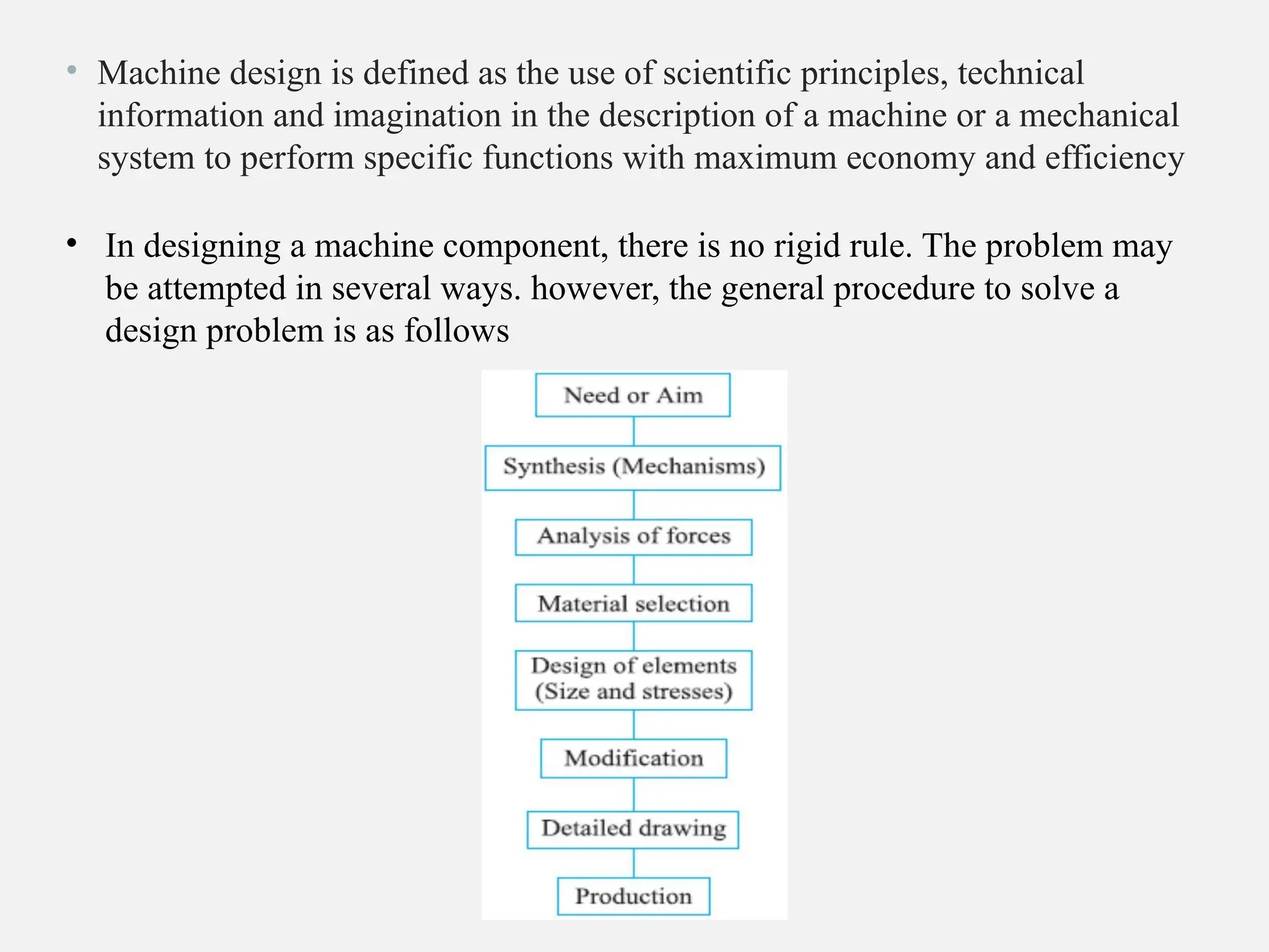 • Machine design is defined as the use of scientific principles, technical
information and imagination in the description of a machine or a mechanical
system to perform specific functions with maximum economy and efficiency
• In designing a machine component, there is no rigid rule. The problem may
be attempted in several ways. however, the general procedure to solve a
design problem is as follows
 