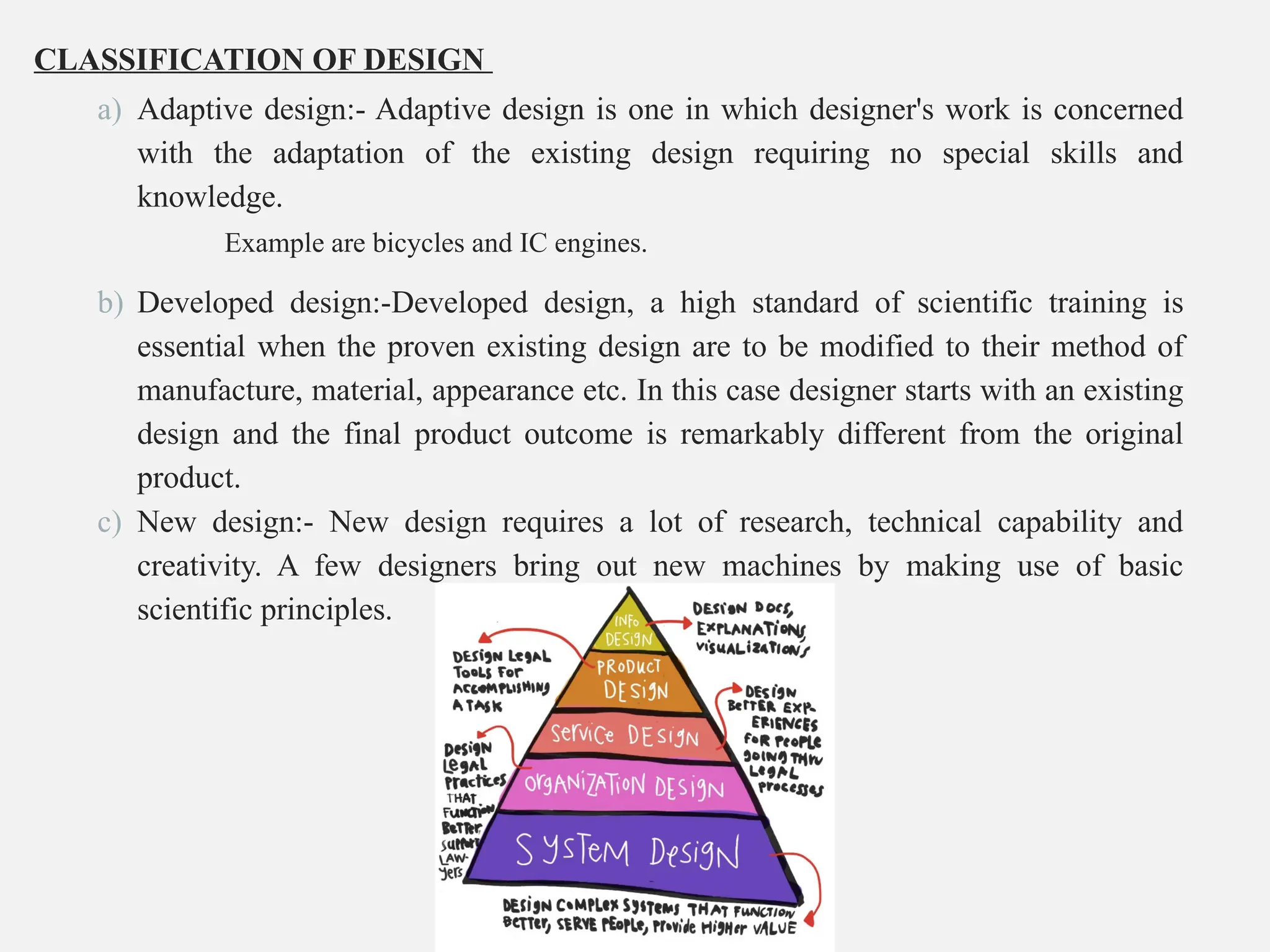 CLASSIFICATION OF DESIGN
a) Adaptive design:- Adaptive design is one in which designer's work is concerned
with the adaptation of the existing design requiring no special skills and
knowledge.
Example are bicycles and IC engines.
b) Developed design:-Developed design, a high standard of scientific training is
essential when the proven existing design are to be modified to their method of
manufacture, material, appearance etc. In this case designer starts with an existing
design and the final product outcome is remarkably different from the original
product.
c) New design:- New design requires a lot of research, technical capability and
creativity. A few designers bring out new machines by making use of basic
scientific principles.
 
