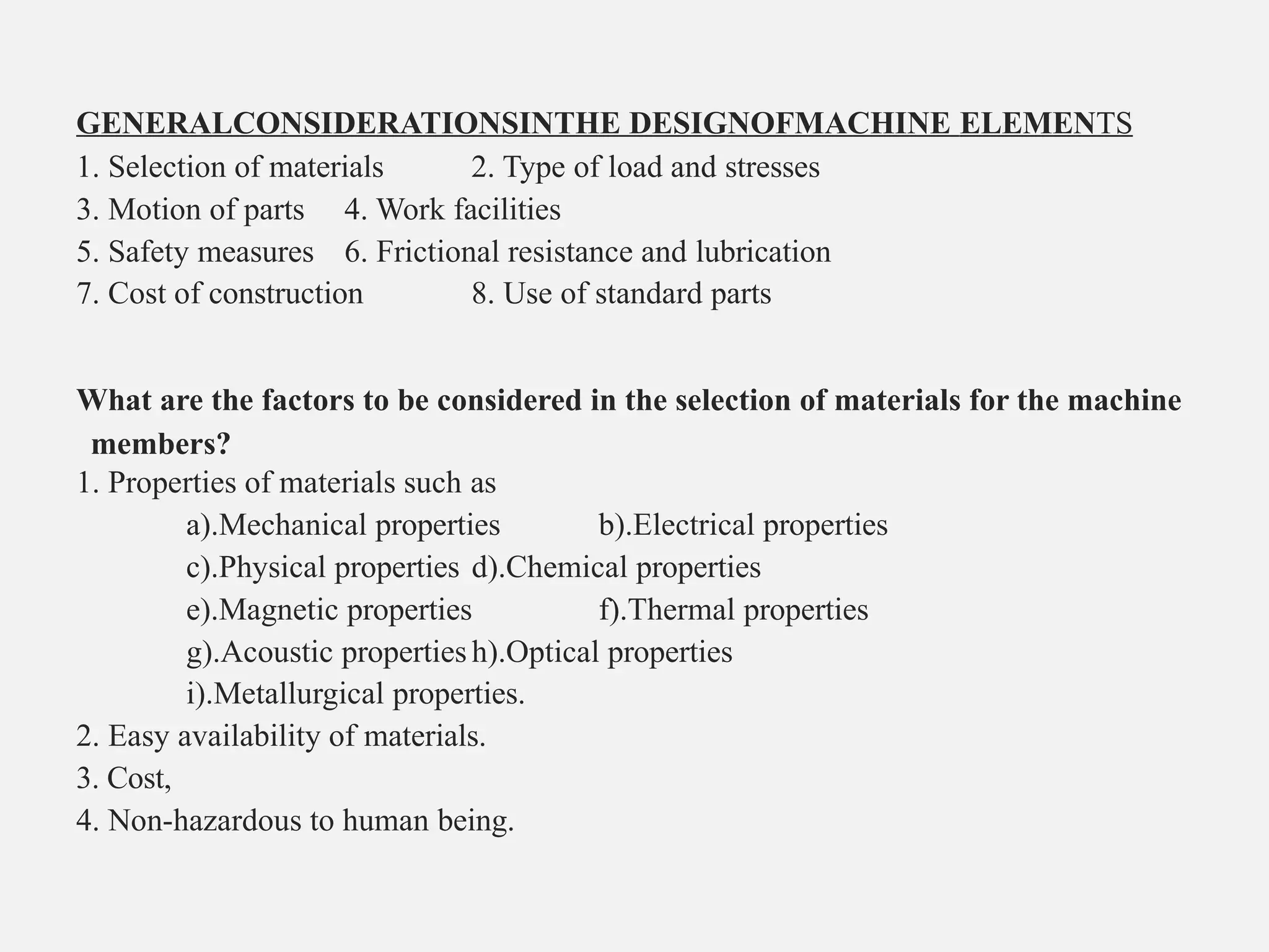 GENERALCONSIDERATIONSINTHE DESIGNOFMACHINE ELEMENTS
1. Selection of materials 2. Type of load and stresses
3. Motion of parts 4. Work facilities
5. Safety measures 6. Frictional resistance and lubrication
7. Cost of construction 8. Use of standard parts
What are the factors to be considered in the selection of materials for the machine
members?
1. Properties of materials such as
a).Mechanical properties b).Electrical properties
c).Physical properties d).Chemical properties
e).Magnetic properties f).Thermal properties
g).Acoustic properties h).Optical properties
i).Metallurgical properties.
2. Easy availability of materials.
3. Cost,
4. Non-hazardous to human being.
 