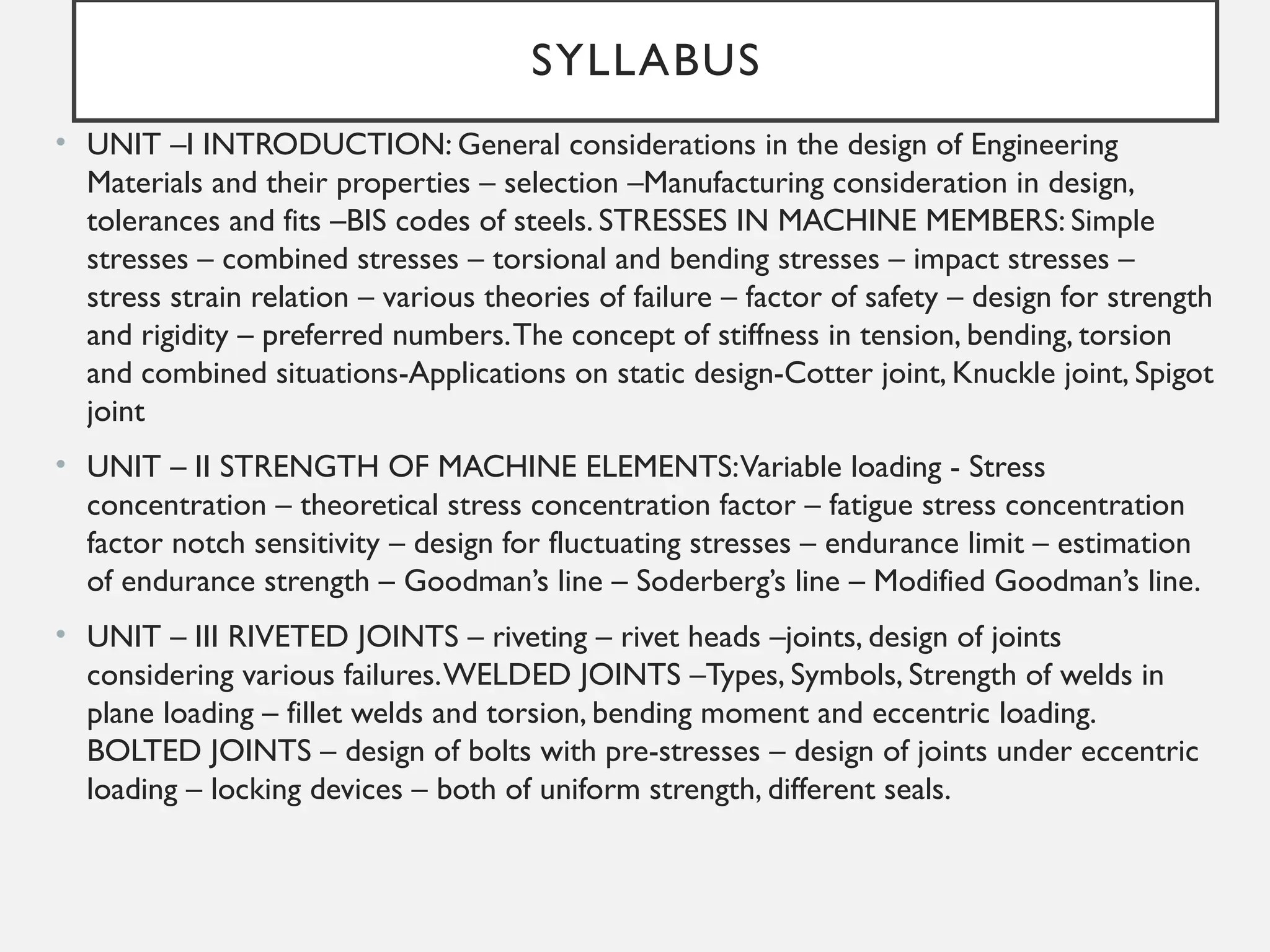SYLLABUS
• UNIT –I INTRODUCTION: General considerations in the design of Engineering
Materials and their properties – selection –Manufacturing consideration in design,
tolerances and fits –BIS codes of steels. STRESSES IN MACHINE MEMBERS: Simple
stresses – combined stresses – torsional and bending stresses – impact stresses –
stress strain relation – various theories of failure – factor of safety – design for strength
and rigidity – preferred numbers.The concept of stiffness in tension, bending, torsion
and combined situations-Applications on static design-Cotter joint, Knuckle joint, Spigot
joint
• UNIT – II STRENGTH OF MACHINE ELEMENTS:Variable loading - Stress
concentration – theoretical stress concentration factor – fatigue stress concentration
factor notch sensitivity – design for fluctuating stresses – endurance limit – estimation
of endurance strength – Goodman’s line – Soderberg’s line – Modified Goodman’s line.
• UNIT – III RIVETED JOINTS – riveting – rivet heads –joints, design of joints
considering various failures.WELDED JOINTS –Types, Symbols, Strength of welds in
plane loading – fillet welds and torsion, bending moment and eccentric loading.
BOLTED JOINTS – design of bolts with pre-stresses – design of joints under eccentric
loading – locking devices – both of uniform strength, different seals.
 