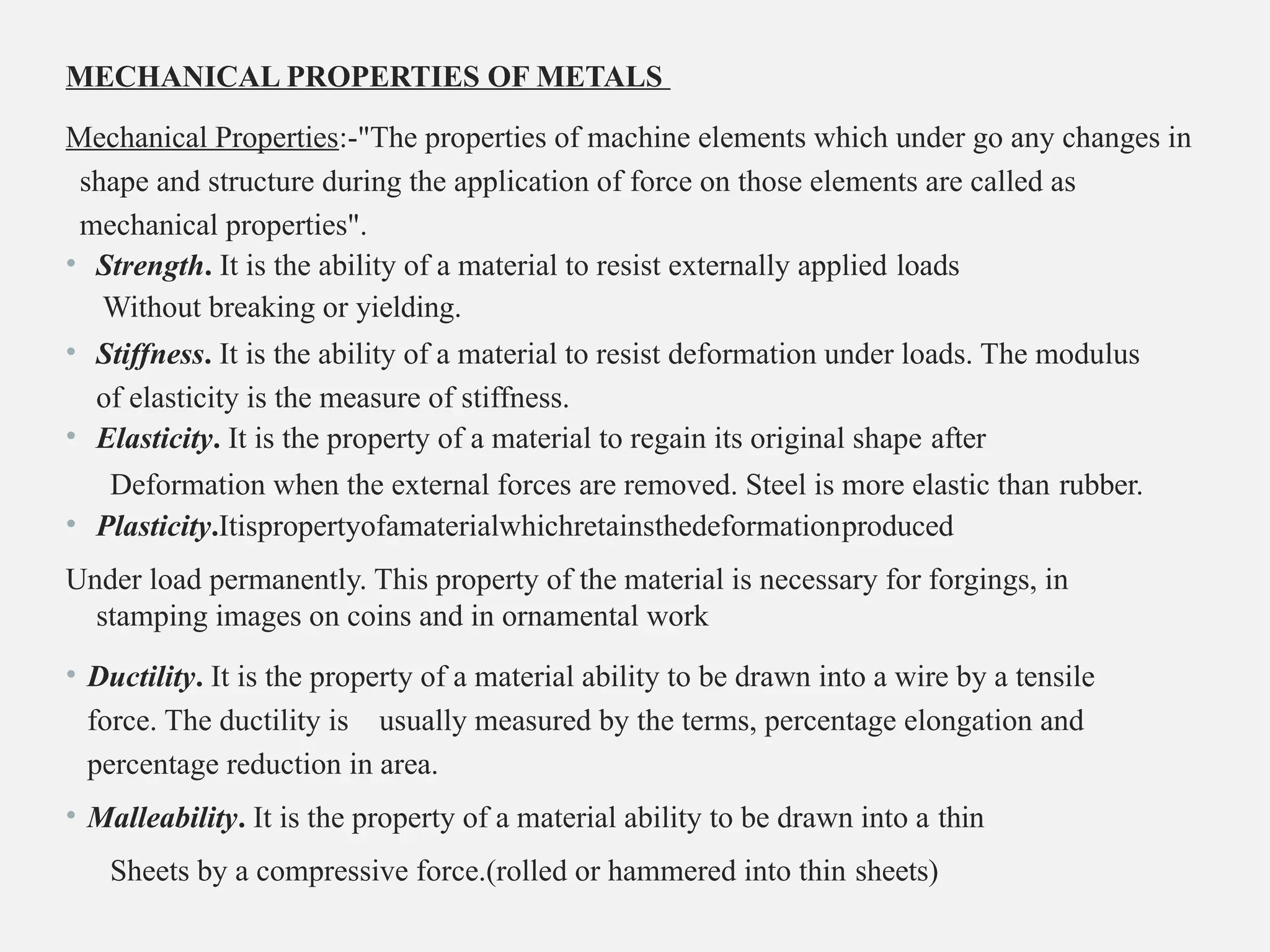 MECHANICAL PROPERTIES OF METALS
Mechanical Properties:-"The properties of machine elements which under go any changes in
shape and structure during the application of force on those elements are called as
mechanical properties".
• Strength. It is the ability of a material to resist externally applied loads
Without breaking or yielding.
• Stiffness. It is the ability of a material to resist deformation under loads. The modulus
of elasticity is the measure of stiffness.
• Elasticity. It is the property of a material to regain its original shape after
Deformation when the external forces are removed. Steel is more elastic than rubber.
• Plasticity.Itispropertyofamaterialwhichretainsthedeformationproduced
Under load permanently. This property of the material is necessary for forgings, in
stamping images on coins and in ornamental work
• Ductility. It is the property of a material ability to be drawn into a wire by a tensile
force. The ductility is usually measured by the terms, percentage elongation and
percentage reduction in area.
• Malleability. It is the property of a material ability to be drawn into a thin
Sheets by a compressive force.(rolled or hammered into thin sheets)
 