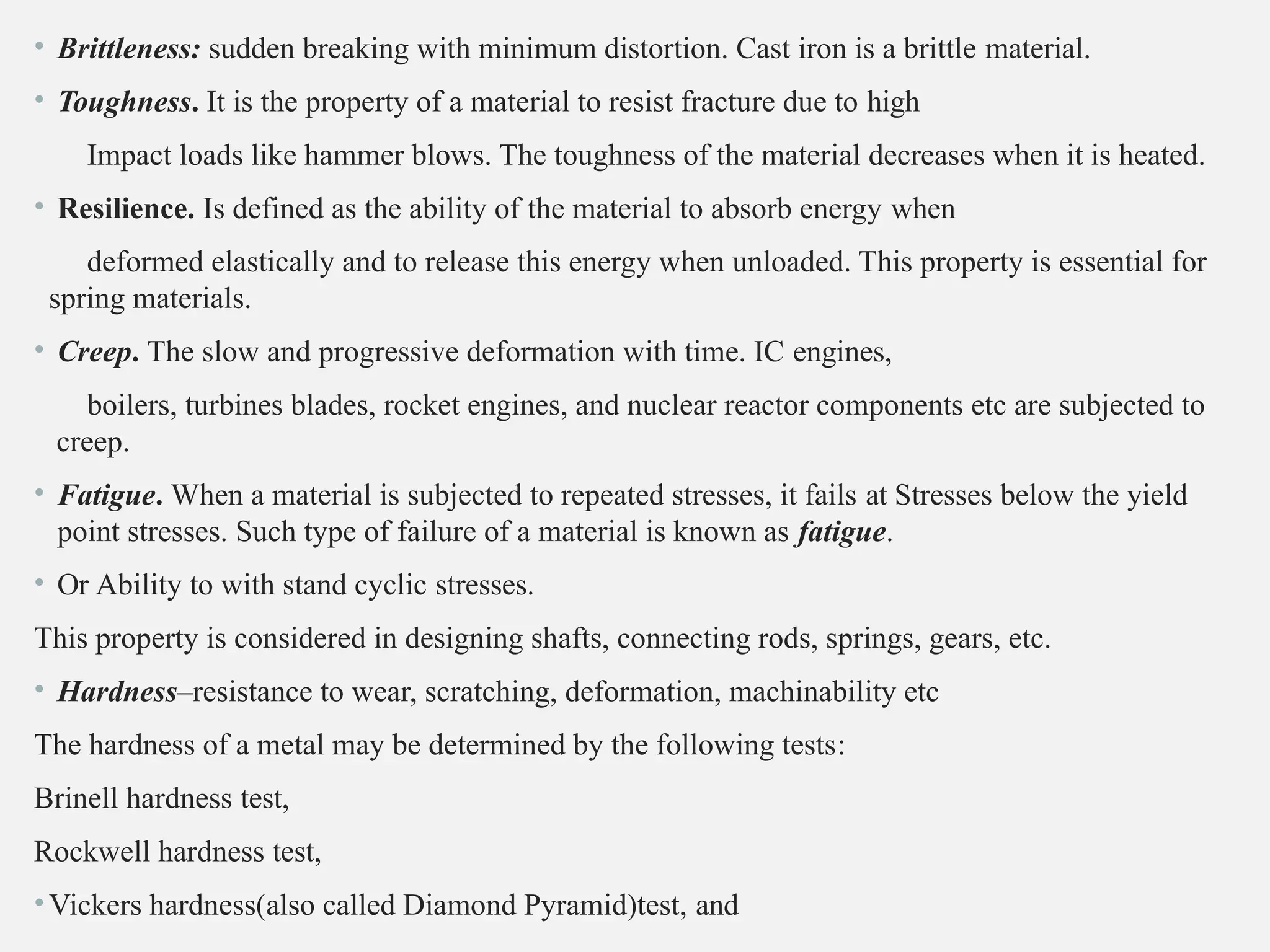 • Brittleness: sudden breaking with minimum distortion. Cast iron is a brittle material.
• Toughness. It is the property of a material to resist fracture due to high
Impact loads like hammer blows. The toughness of the material decreases when it is heated.
• Resilience. Is defined as the ability of the material to absorb energy when
deformed elastically and to release this energy when unloaded. This property is essential for
spring materials.
• Creep. The slow and progressive deformation with time. IC engines,
boilers, turbines blades, rocket engines, and nuclear reactor components etc are subjected to
creep.
• Fatigue. When a material is subjected to repeated stresses, it fails at Stresses below the yield
point stresses. Such type of failure of a material is known as fatigue.
• Or Ability to with stand cyclic stresses.
This property is considered in designing shafts, connecting rods, springs, gears, etc.
• Hardness–resistance to wear, scratching, deformation, machinability etc
The hardness of a metal may be determined by the following tests:
Brinell hardness test,
Rockwell hardness test,
•Vickers hardness(also called Diamond Pyramid)test, and
 