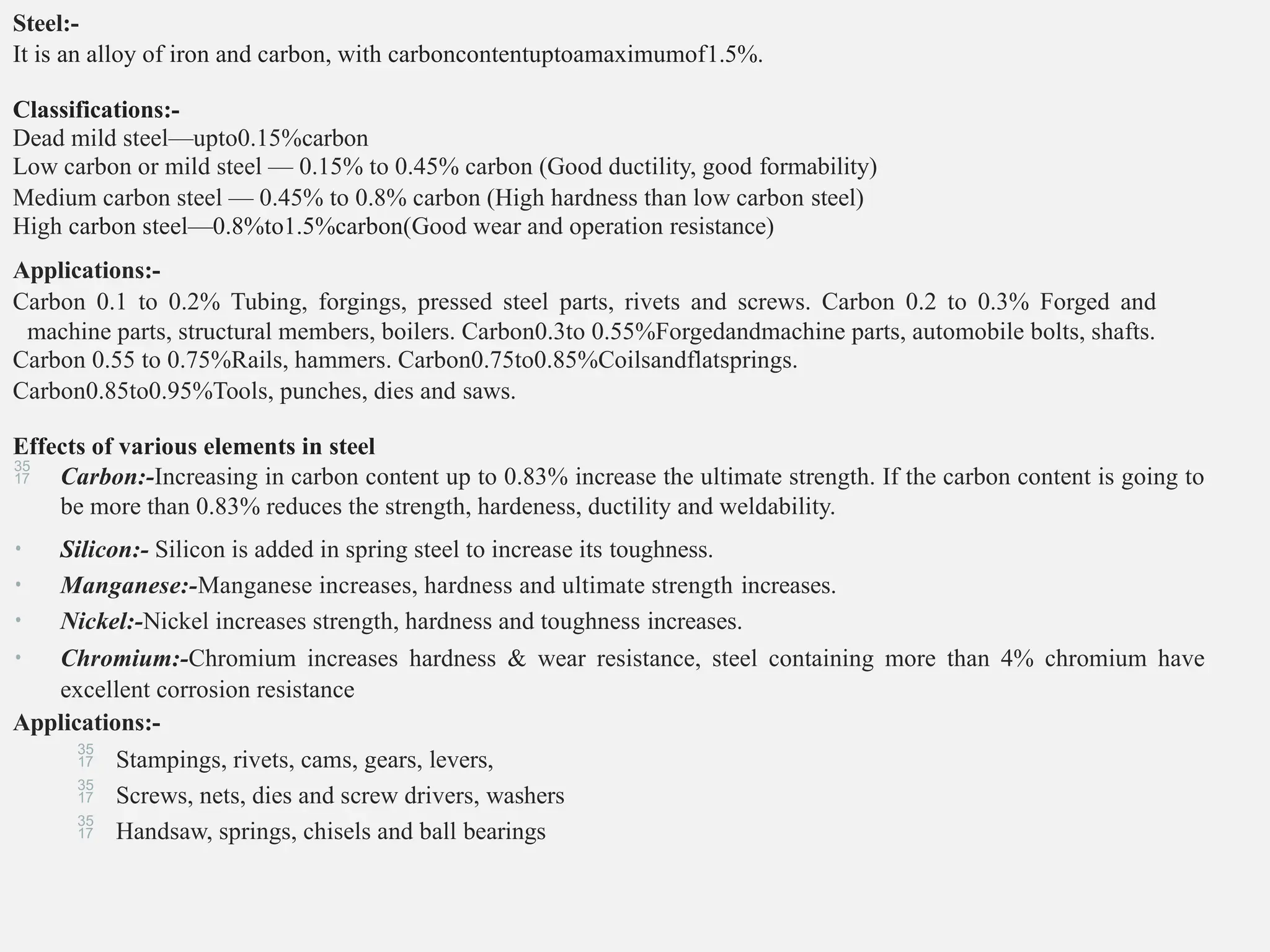 Steel:-
It is an alloy of iron and carbon, with carboncontentuptoamaximumof1.5%.
Classifications:-
Dead mild steel—upto0.15%carbon
Low carbon or mild steel — 0.15% to 0.45% carbon (Good ductility, good formability)
Medium carbon steel — 0.45% to 0.8% carbon (High hardness than low carbon steel)
High carbon steel—0.8%to1.5%carbon(Good wear and operation resistance)
Applications:-
Carbon 0.1 to 0.2% Tubing, forgings, pressed steel parts, rivets and screws. Carbon 0.2 to 0.3% Forged and
machine parts, structural members, boilers. Carbon0.3to 0.55%Forgedandmachine parts, automobile bolts, shafts.
Carbon 0.55 to 0.75%Rails, hammers. Carbon0.75to0.85%Coilsandflatsprings.
Carbon0.85to0.95%Tools, punches, dies and saws.
Effects of various elements in steel
 Carbon:-Increasing in carbon content up to 0.83% increase the ultimate strength. If the carbon content is going to
be more than 0.83% reduces the strength, hardeness, ductility and weldability.
• Silicon:- Silicon is added in spring steel to increase its toughness.
• Manganese:-Manganese increases, hardness and ultimate strength increases.
• Nickel:-Nickel increases strength, hardness and toughness increases.
• Chromium:-Chromium increases hardness & wear resistance, steel containing more than 4% chromium have
excellent corrosion resistance
Applications:-
 Stampings, rivets, cams, gears, levers,
 Screws, nets, dies and screw drivers, washers
 Handsaw, springs, chisels and ball bearings
 