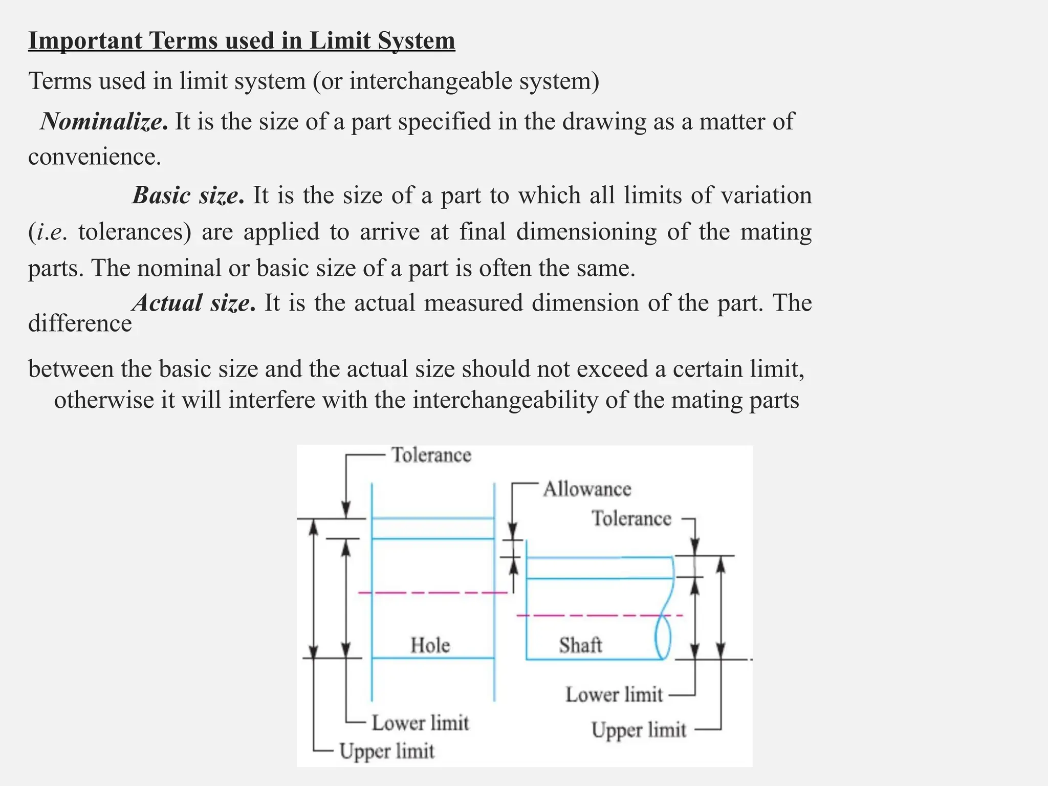 Important Terms used in Limit System
Terms used in limit system (or interchangeable system)
Nominalize. It is the size of a part specified in the drawing as a matter of
convenience.
Basic size. It is the size of a part to which all limits of variation
(i.e. tolerances) are applied to arrive at final dimensioning of the mating
parts. The nominal or basic size of a part is often the same.
Actual size. It is the actual measured dimension of the part. The
difference
between the basic size and the actual size should not exceed a certain limit,
otherwise it will interfere with the interchangeability of the mating parts
 