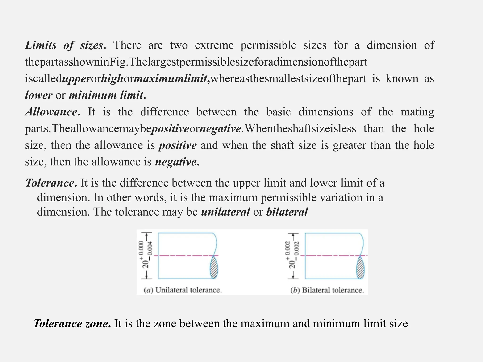 Limits of sizes. There are two extreme permissible sizes for a dimension of
thepartasshowninFig.Thelargestpermissiblesizeforadimensionofthepart
iscalledupperorhighormaximumlimit,whereasthesmallestsizeofthepart is known as
lower or minimum limit.
Allowance. It is the difference between the basic dimensions of the mating
parts.Theallowancemaybepositiveornegative.Whentheshaftsizeisless than the hole
size, then the allowance is positive and when the shaft size is greater than the hole
size, then the allowance is negative.
Tolerance. It is the difference between the upper limit and lower limit of a
dimension. In other words, it is the maximum permissible variation in a
dimension. The tolerance may be unilateral or bilateral
Tolerance zone. It is the zone between the maximum and minimum limit size
 
