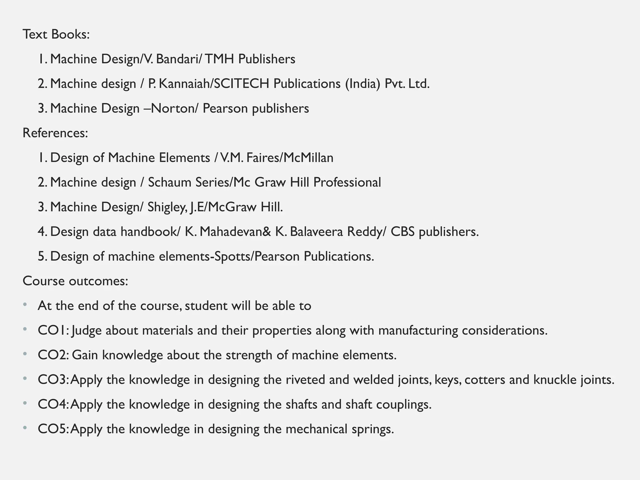 Text Books:
1. Machine Design/V. Bandari/TMH Publishers
2. Machine design / P. Kannaiah/SCITECH Publications (India) Pvt. Ltd.
3. Machine Design –Norton/ Pearson publishers
References:
1. Design of Machine Elements /V.M. Faires/McMillan
2. Machine design / Schaum Series/Mc Graw Hill Professional
3. Machine Design/ Shigley, J.E/McGraw Hill.
4. Design data handbook/ K. Mahadevan& K. Balaveera Reddy/ CBS publishers.
5. Design of machine elements-Spotts/Pearson Publications.
Course outcomes:
• At the end of the course, student will be able to
• CO1: Judge about materials and their properties along with manufacturing considerations.
• CO2: Gain knowledge about the strength of machine elements.
• CO3:Apply the knowledge in designing the riveted and welded joints, keys, cotters and knuckle joints.
• CO4:Apply the knowledge in designing the shafts and shaft couplings.
• CO5:Apply the knowledge in designing the mechanical springs.
 