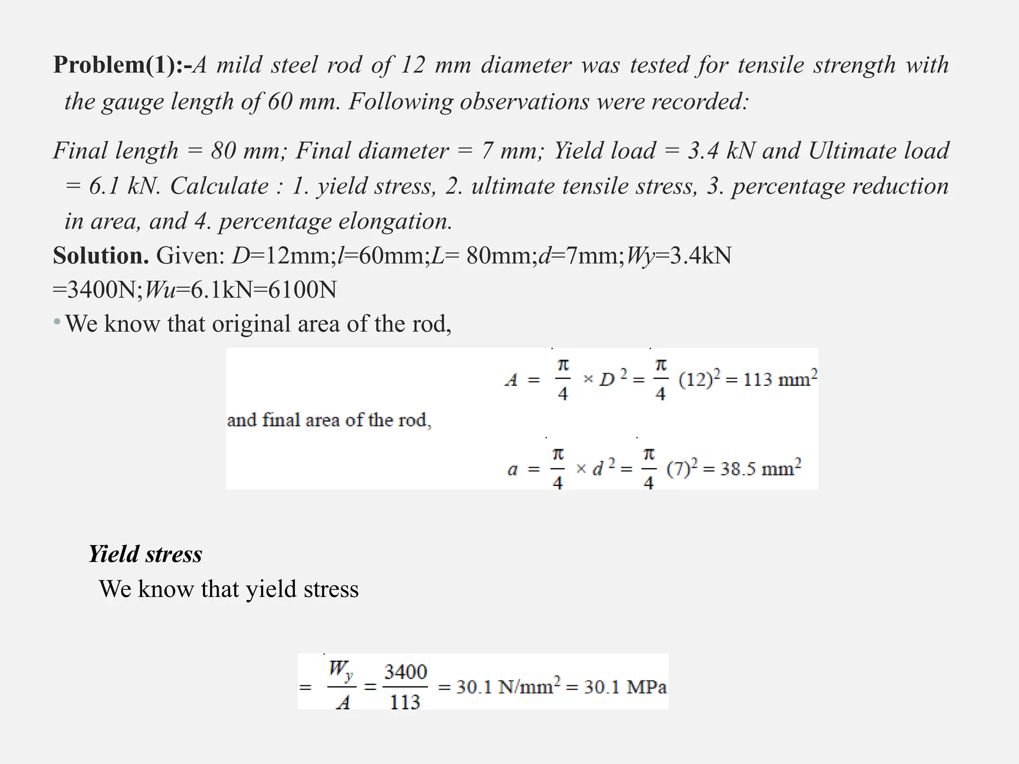 Problem(1):-A mild steel rod of 12 mm diameter was tested for tensile strength with
the gauge length of 60 mm. Following observations were recorded:
Final length = 80 mm; Final diameter = 7 mm; Yield load = 3.4 kN and Ultimate load
= 6.1 kN. Calculate : 1. yield stress, 2. ultimate tensile stress, 3. percentage reduction
in area, and 4. percentage elongation.
Solution. Given: D=12mm;l=60mm;L= 80mm;d=7mm;Wy=3.4kN
=3400N;Wu=6.1kN=6100N
•We know that original area of the rod,
Yield stress
We know that yield stress
 