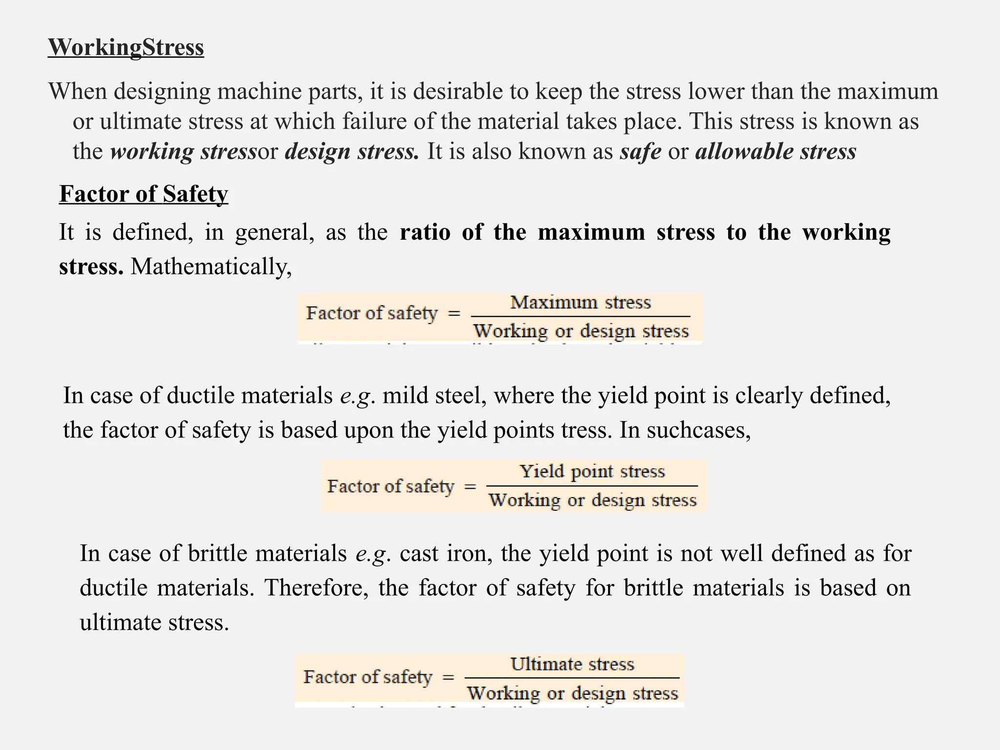 WorkingStress
When designing machine parts, it is desirable to keep the stress lower than the maximum
or ultimate stress at which failure of the material takes place. This stress is known as
the working stressor design stress. It is also known as safe or allowable stress
Factor of Safety
It is defined, in general, as the ratio of the maximum stress to the working
stress. Mathematically,
In case of ductile materials e.g. mild steel, where the yield point is clearly defined,
the factor of safety is based upon the yield points tress. In suchcases,
In case of brittle materials e.g. cast iron, the yield point is not well defined as for
ductile materials. Therefore, the factor of safety for brittle materials is based on
ultimate stress.
 