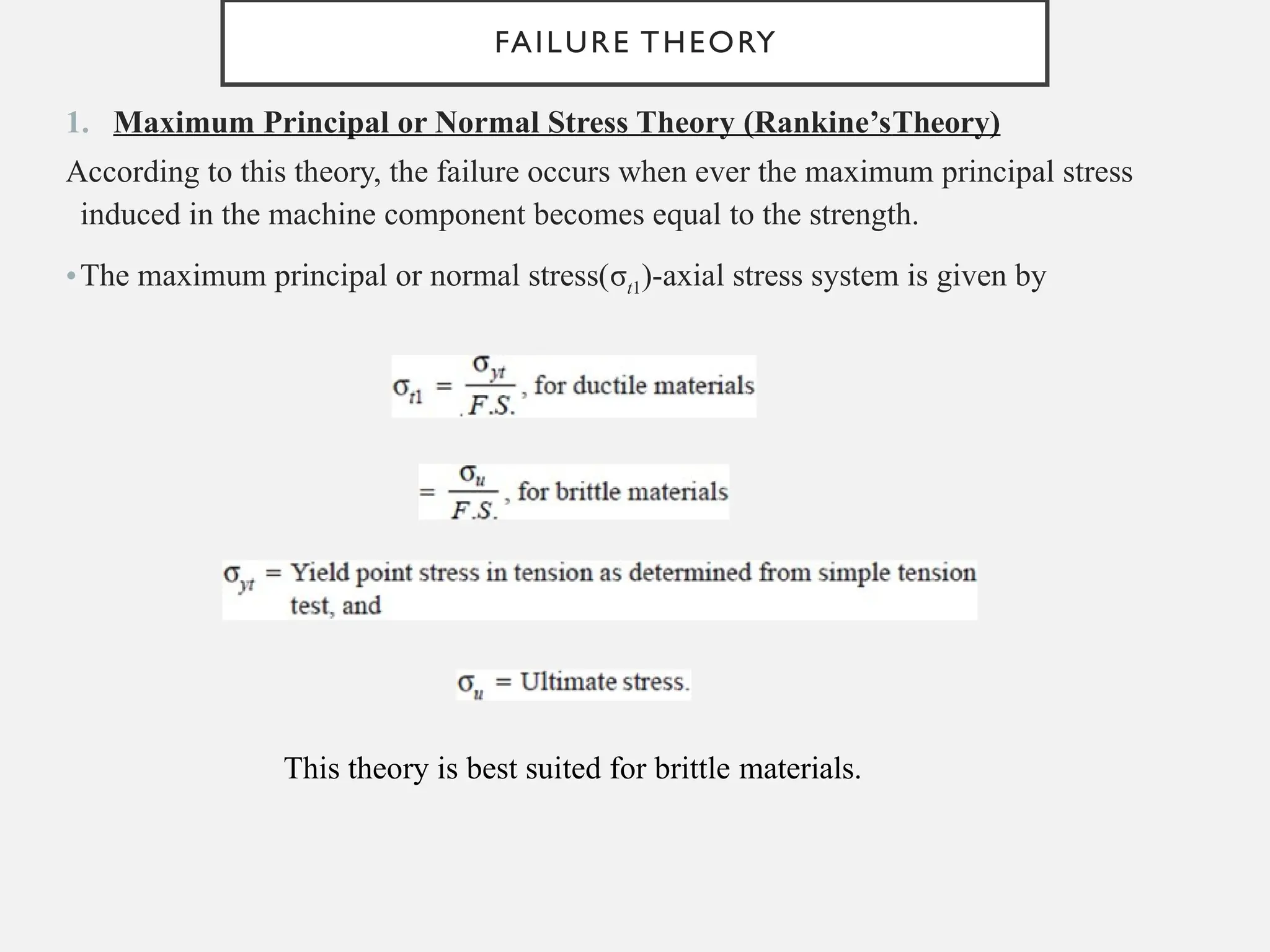 FAILURE THEORY
1. Maximum Principal or Normal Stress Theory (Rankine’sTheory)
According to this theory, the failure occurs when ever the maximum principal stress
induced in the machine component becomes equal to the strength.
•The maximum principal or normal stress(σt1)-axial stress system is given by
This theory is best suited for brittle materials.
 