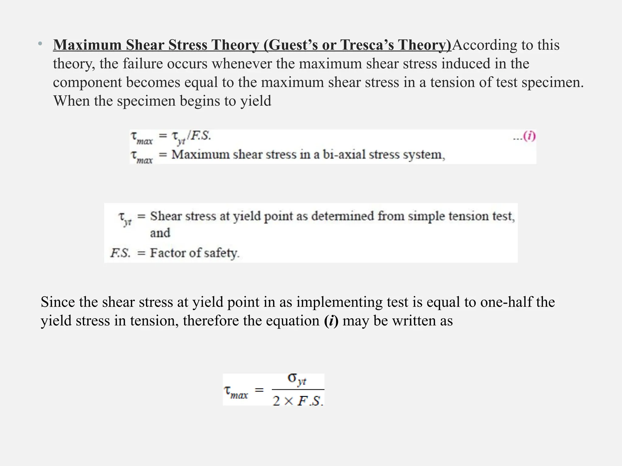 • Maximum Shear Stress Theory (Guest’s or Tresca’s Theory)According to this
theory, the failure occurs whenever the maximum shear stress induced in the
component becomes equal to the maximum shear stress in a tension of test specimen.
When the specimen begins to yield
Since the shear stress at yield point in as implementing test is equal to one-half the
yield stress in tension, therefore the equation (i) may be written as
 