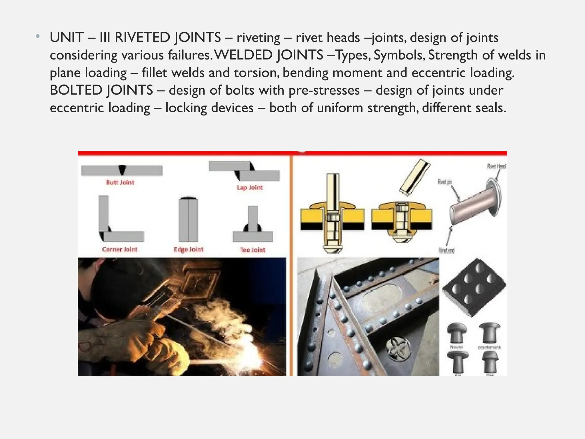 • UNIT – III RIVETED JOINTS – riveting – rivet heads –joints, design of joints
considering various failures.WELDED JOINTS –Types, Symbols, Strength of welds in
plane loading – fillet welds and torsion, bending moment and eccentric loading.
BOLTED JOINTS – design of bolts with pre-stresses – design of joints under
eccentric loading – locking devices – both of uniform strength, different seals.
 