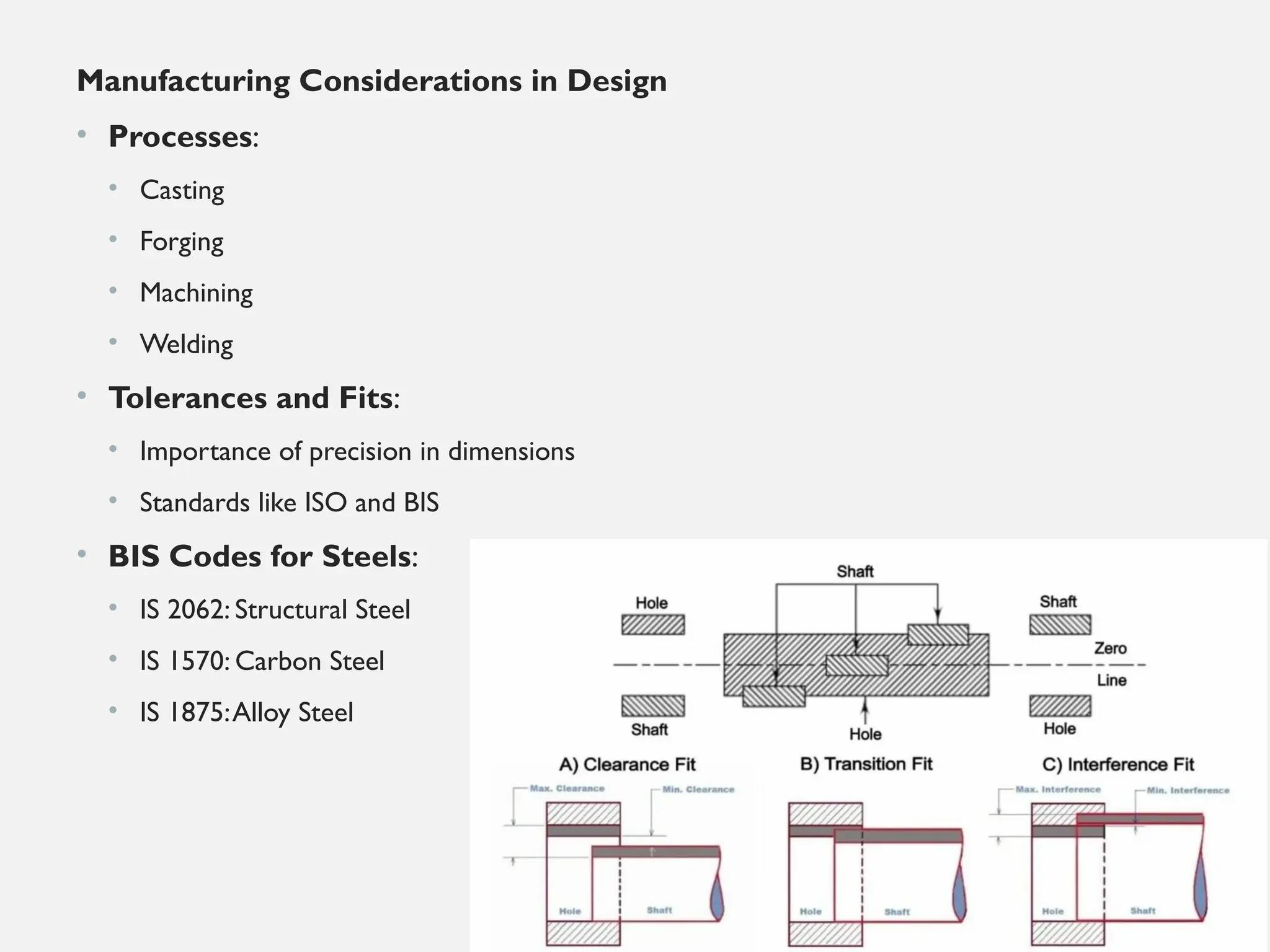 Manufacturing Considerations in Design
• Processes:
• Casting
• Forging
• Machining
• Welding
• Tolerances and Fits:
• Importance of precision in dimensions
• Standards like ISO and BIS
• BIS Codes for Steels:
• IS 2062: Structural Steel
• IS 1570: Carbon Steel
• IS 1875:Alloy Steel
 