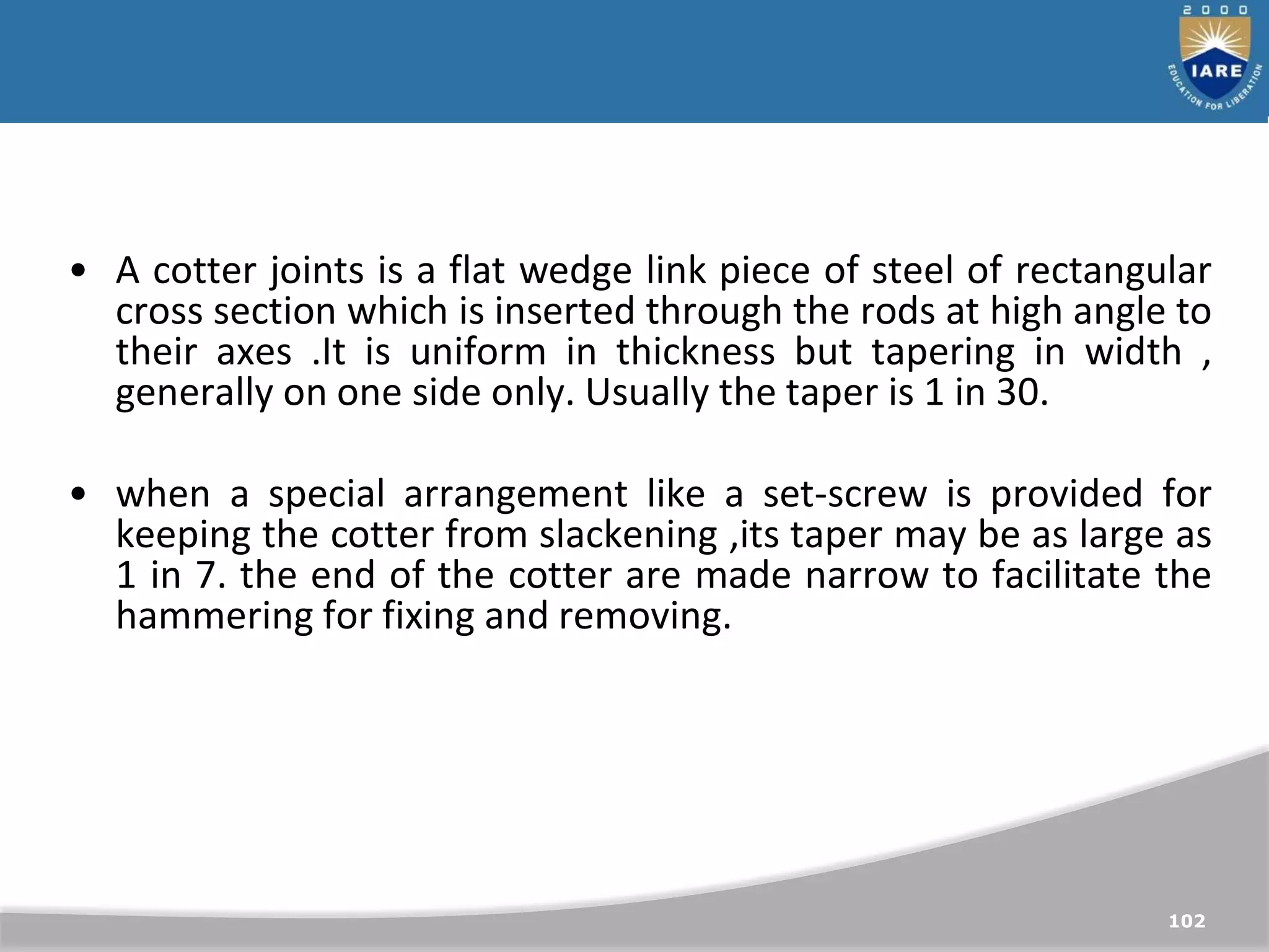 102
• A cotter joints is a flat wedge link piece of steel of rectangular
cross section which is inserted through the rods at high angle to
their axes .It is uniform in thickness but tapering in width ,
generally on one side only. Usually the taper is 1 in 30.
• when a special arrangement like a set-screw is provided for
keeping the cotter from slackening ,its taper may be as large as
1 in 7. the end of the cotter are made narrow to facilitate the
hammering for fixing and removing.
 