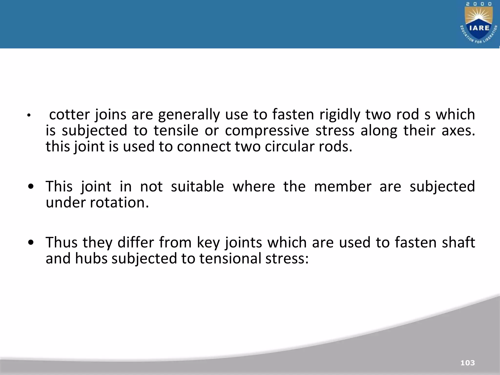 103
• cotter joins are generally use to fasten rigidly two rod s which
is subjected to tensile or compressive stress along their axes.
this joint is used to connect two circular rods.
• This joint in not suitable where the member are subjected
under rotation.
• Thus they differ from key joints which are used to fasten shaft
and hubs subjected to tensional stress:
 