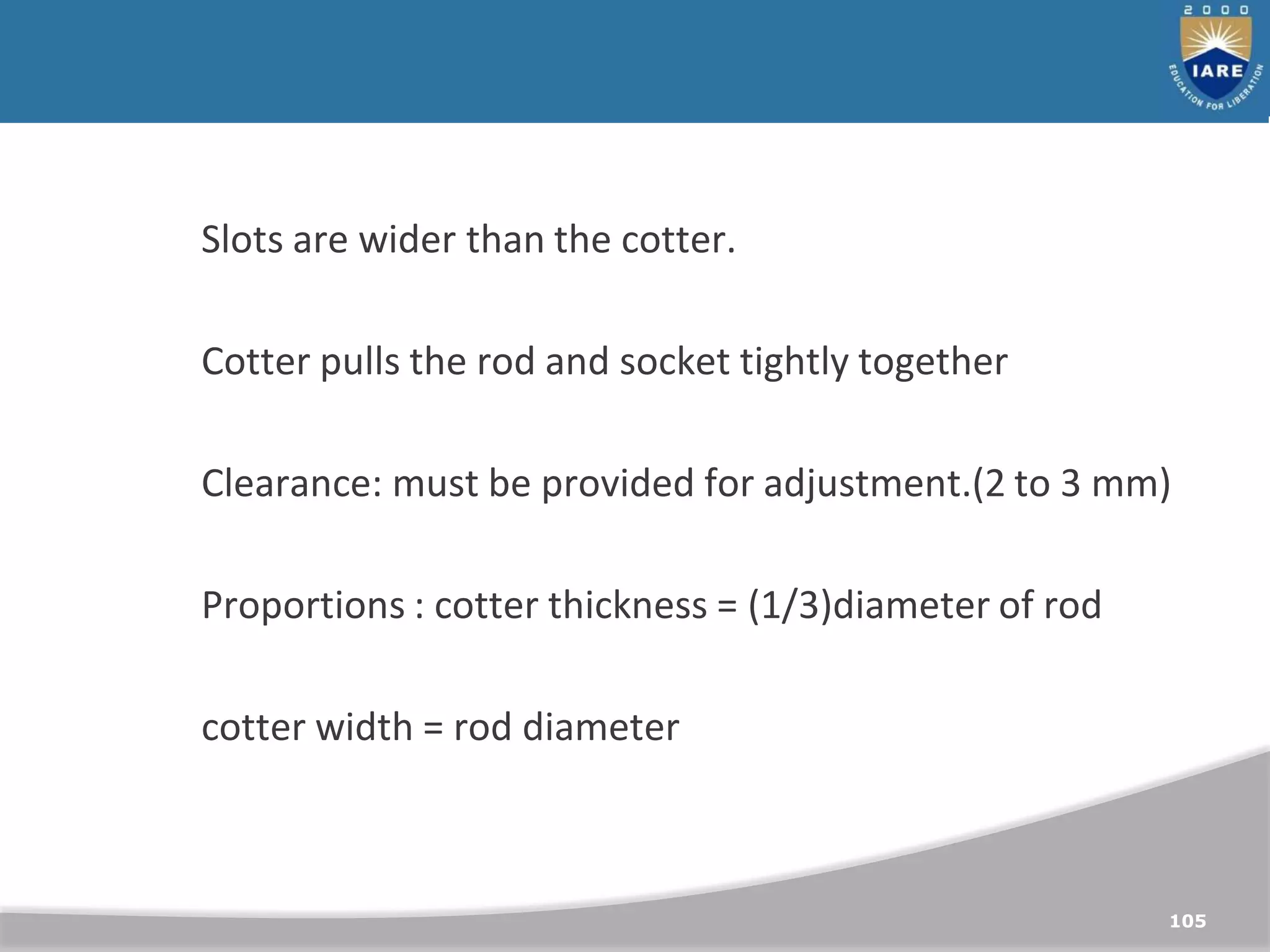 105
Slots are wider than the cotter.
Cotter pulls the rod and socket tightly together
Clearance: must be provided for adjustment.(2 to 3 mm)
Proportions : cotter thickness = (1/3)diameter of rod
cotter width = rod diameter
 