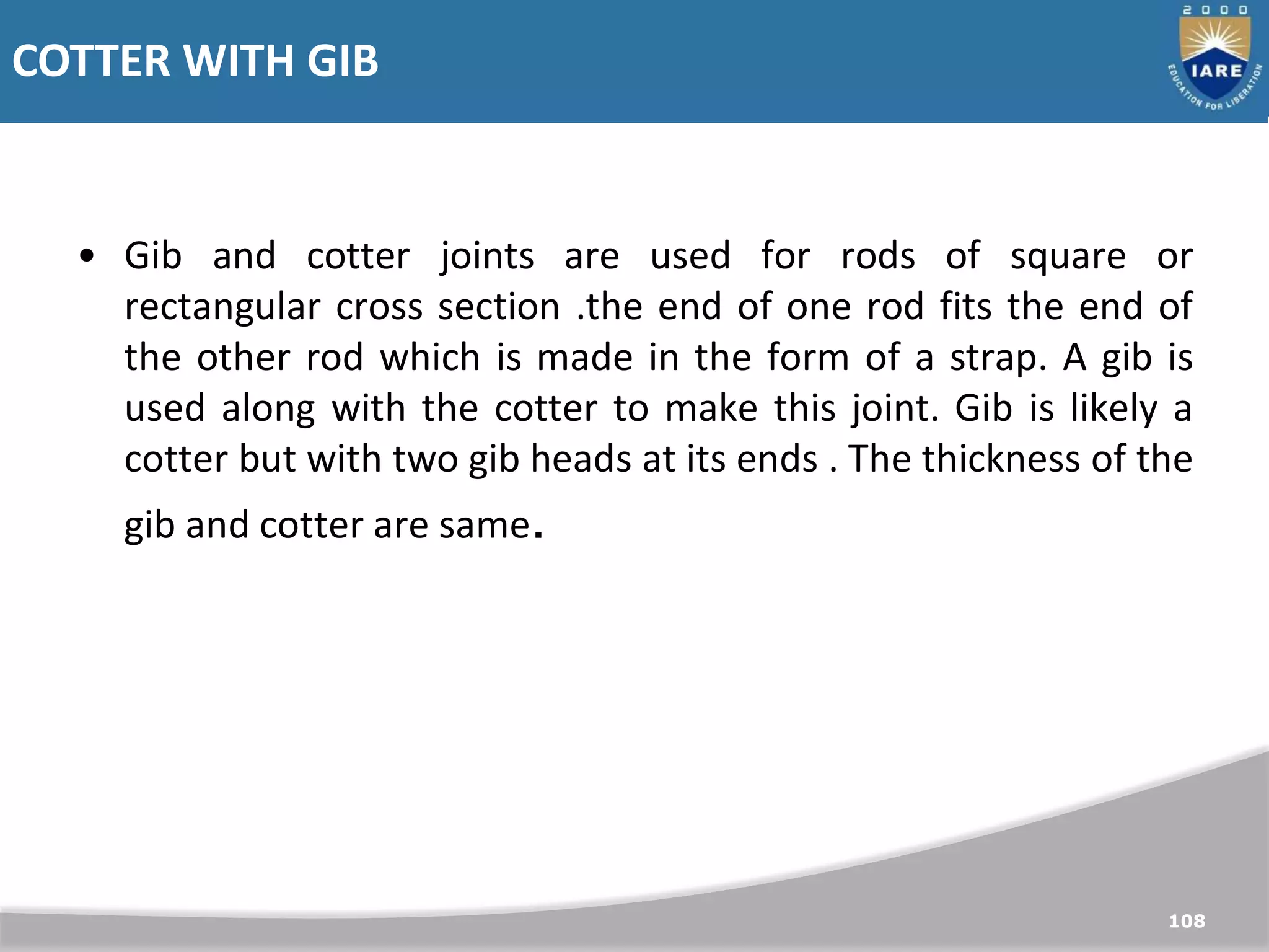 COTTER WITH GIB
108
• Gib and cotter joints are used for rods of square or
rectangular cross section .the end of one rod fits the end of
the other rod which is made in the form of a strap. A gib is
used along with the cotter to make this joint. Gib is likely a
cotter but with two gib heads at its ends . The thickness of the
gib and cotter are same.
 