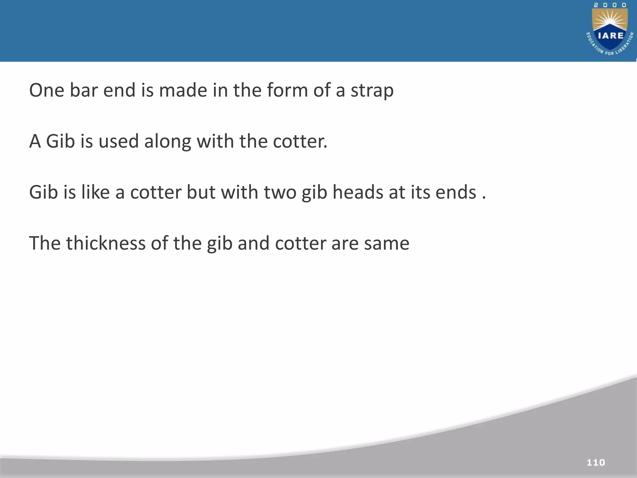 110
One bar end is made in the form of a strap
A Gib is used along with the cotter.
Gib is like a cotter but with two gib heads at its ends .
The thickness of the gib and cotter are same
 