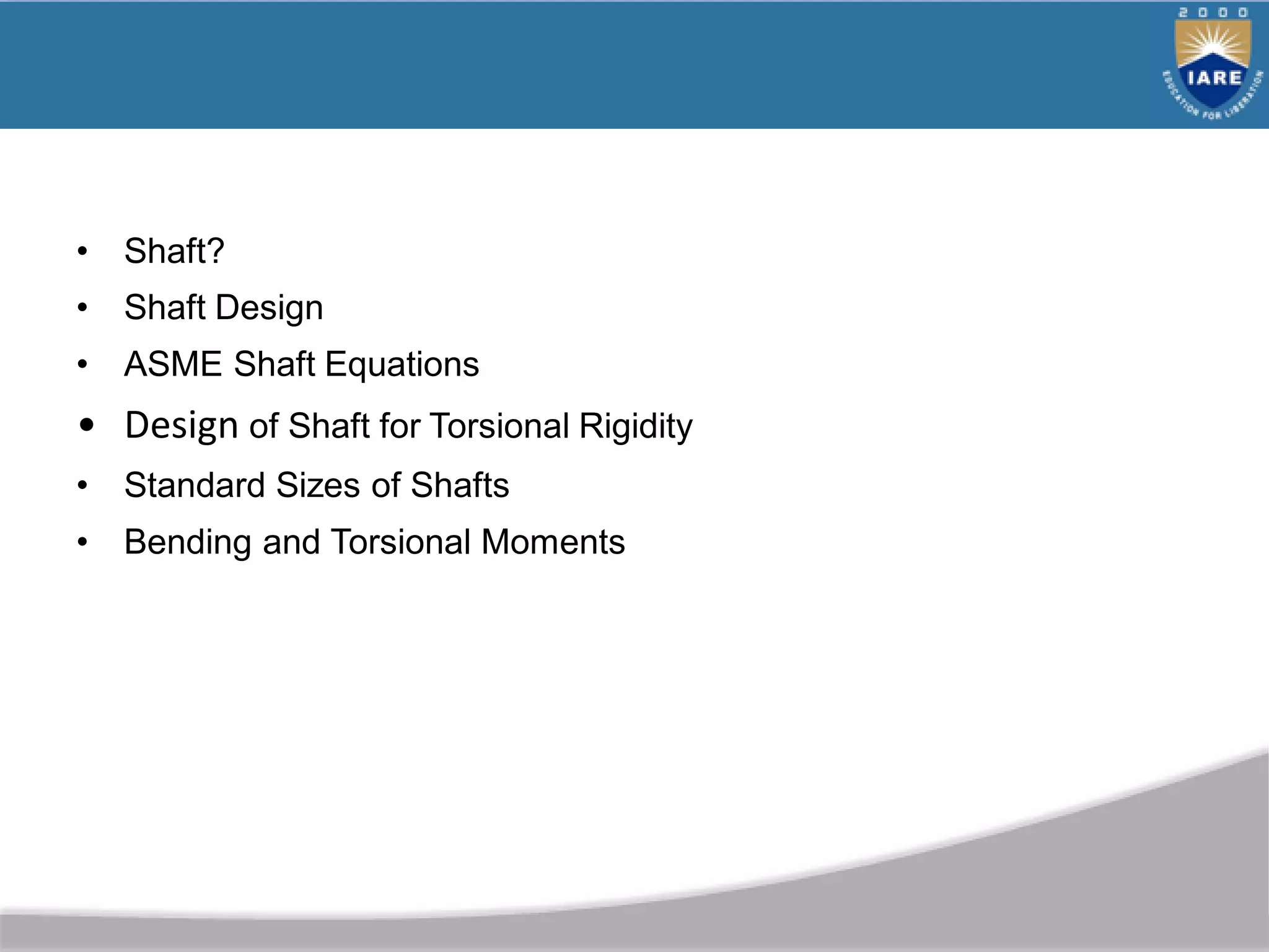 • Shaft?
• Shaft Design
• ASME Shaft Equations
• Design of Shaft for Torsional Rigidity
• Standard Sizes of Shafts
• Bending and Torsional Moments
 