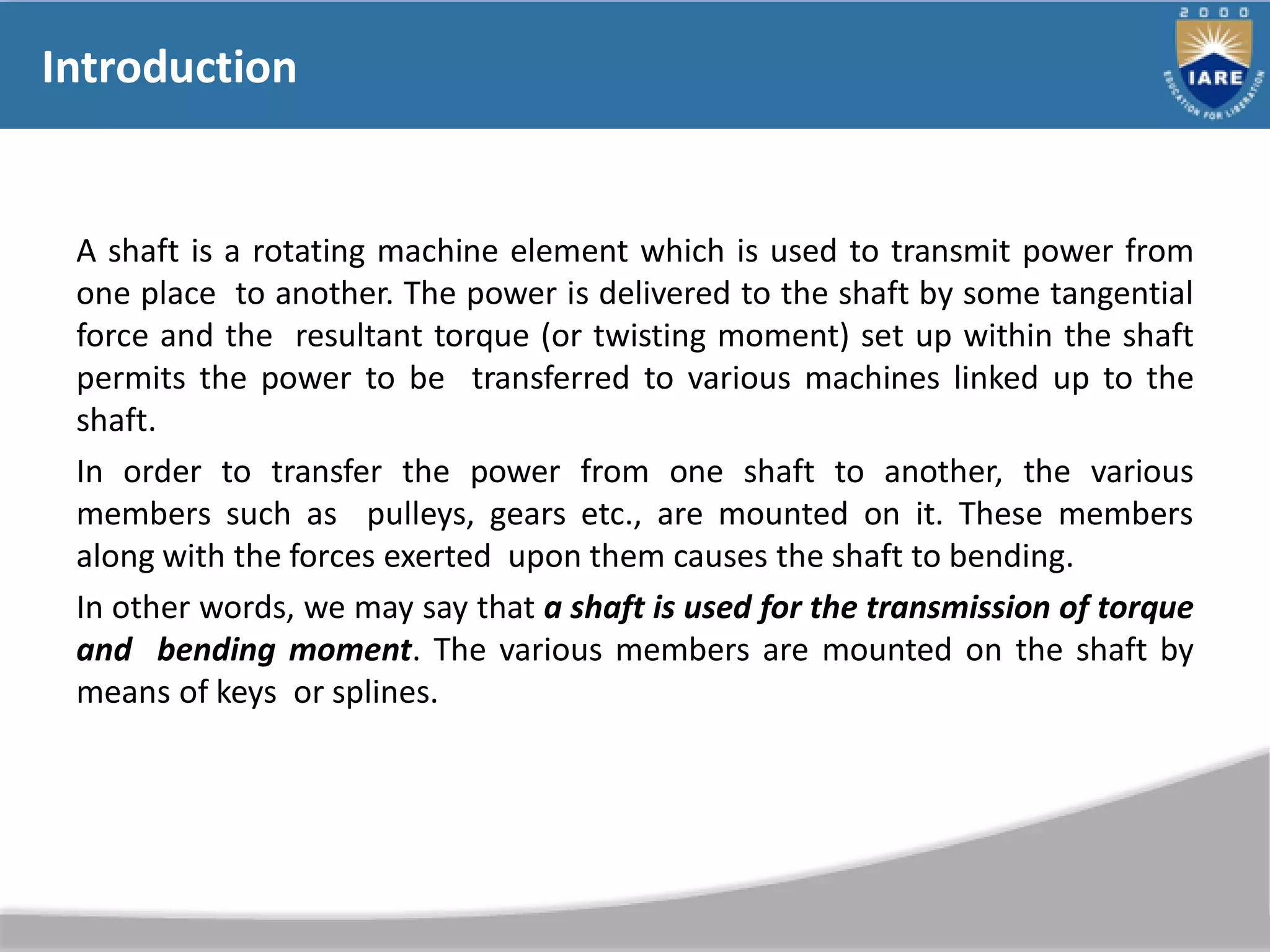 Introduction
A shaft is a rotating machine element which is used to transmit power from
one place to another. The power is delivered to the shaft by some tangential
force and the resultant torque (or twisting moment) set up within the shaft
permits the power to be transferred to various machines linked up to the
shaft.
In order to transfer the power from one shaft to another, the various
members such as pulleys, gears etc., are mounted on it. These members
along with the forces exerted upon them causes the shaft to bending.
In other words, we may say that a shaft is used for the transmission of torque
and bending moment. The various members are mounted on the shaft by
means of keys or splines.
 