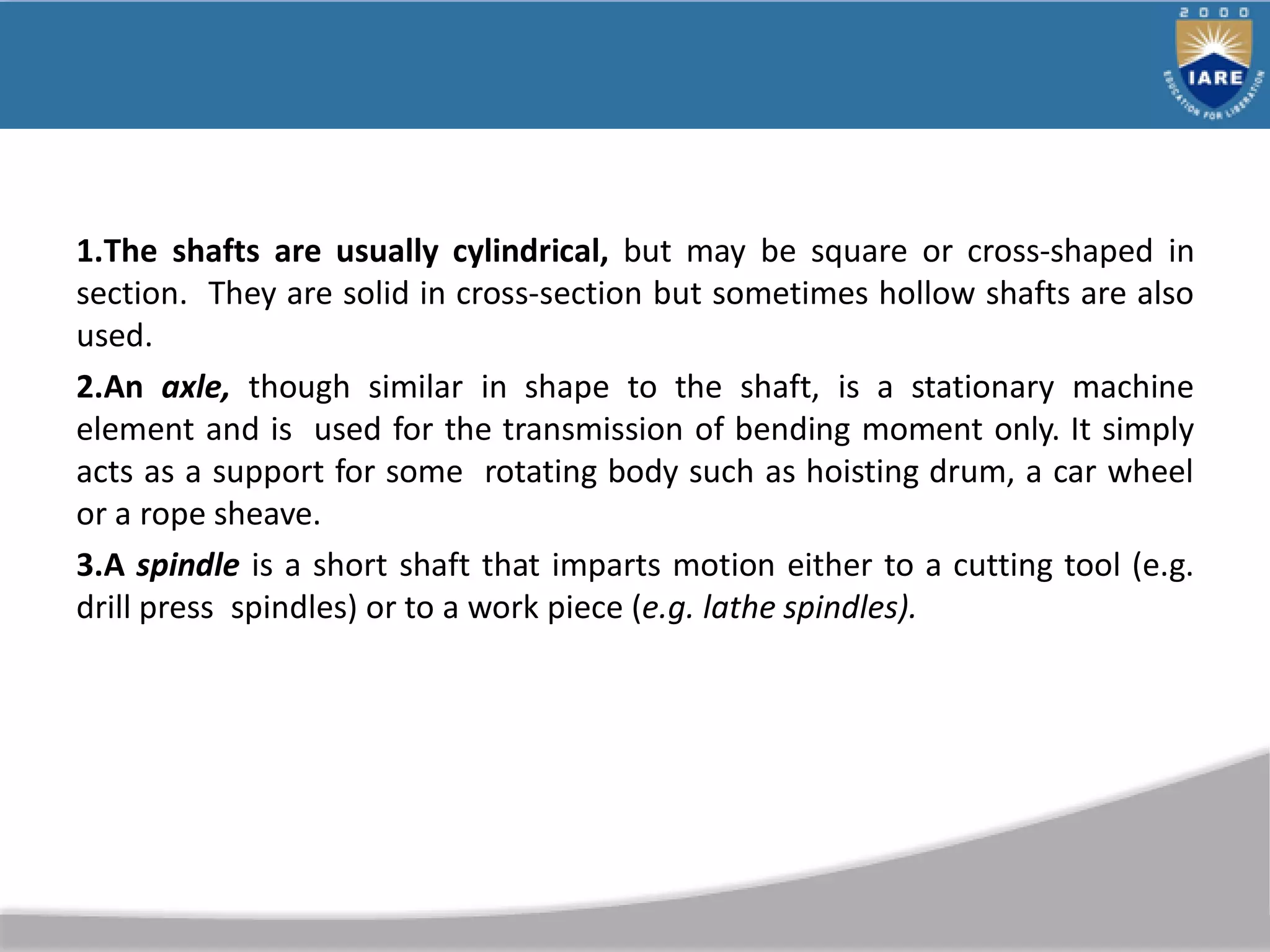 1.The shafts are usually cylindrical, but may be square or cross-shaped in
section. They are solid in cross-section but sometimes hollow shafts are also
used.
2.An axle, though similar in shape to the shaft, is a stationary machine
element and is used for the transmission of bending moment only. It simply
acts as a support for some rotating body such as hoisting drum, a car wheel
or a rope sheave.
3.A spindle is a short shaft that imparts motion either to a cutting tool (e.g.
drill press spindles) or to a work piece (e.g. lathe spindles).
 