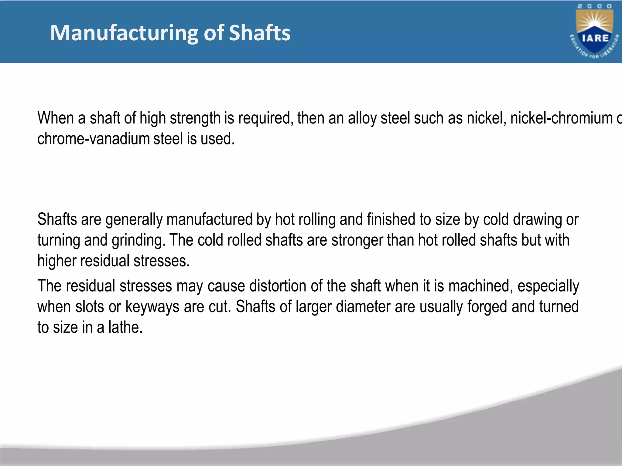 Manufacturing of Shafts
Shafts are generally manufactured by hot rolling and finished to size by cold drawing or
turning and grinding. The cold rolled shafts are stronger than hot rolled shafts but with
higher residual stresses.
The residual stresses may cause distortion of the shaft when it is machined, especially
when slots or keyways are cut. Shafts of larger diameter are usually forged and turned
to size in a lathe.
When a shaft of high strength is required, then an alloy steel such as nickel, nickel-chromium o
chrome-vanadium steel is used.
 