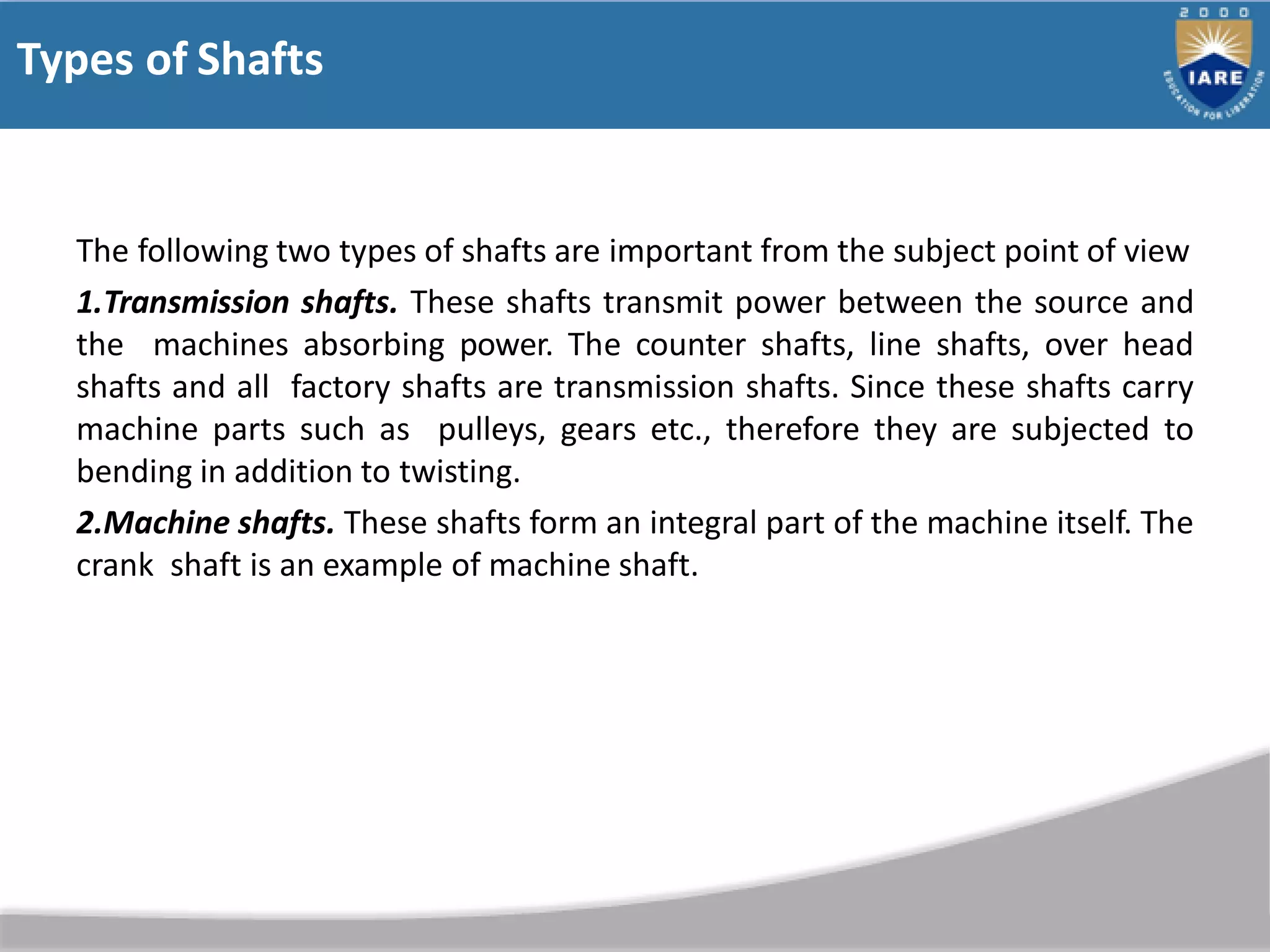 Types of Shafts
The following two types of shafts are important from the subject point of view
1.Transmission shafts. These shafts transmit power between the source and
the machines absorbing power. The counter shafts, line shafts, over head
shafts and all factory shafts are transmission shafts. Since these shafts carry
machine parts such as pulleys, gears etc., therefore they are subjected to
bending in addition to twisting.
2.Machine shafts. These shafts form an integral part of the machine itself. The
crank shaft is an example of machine shaft.
 