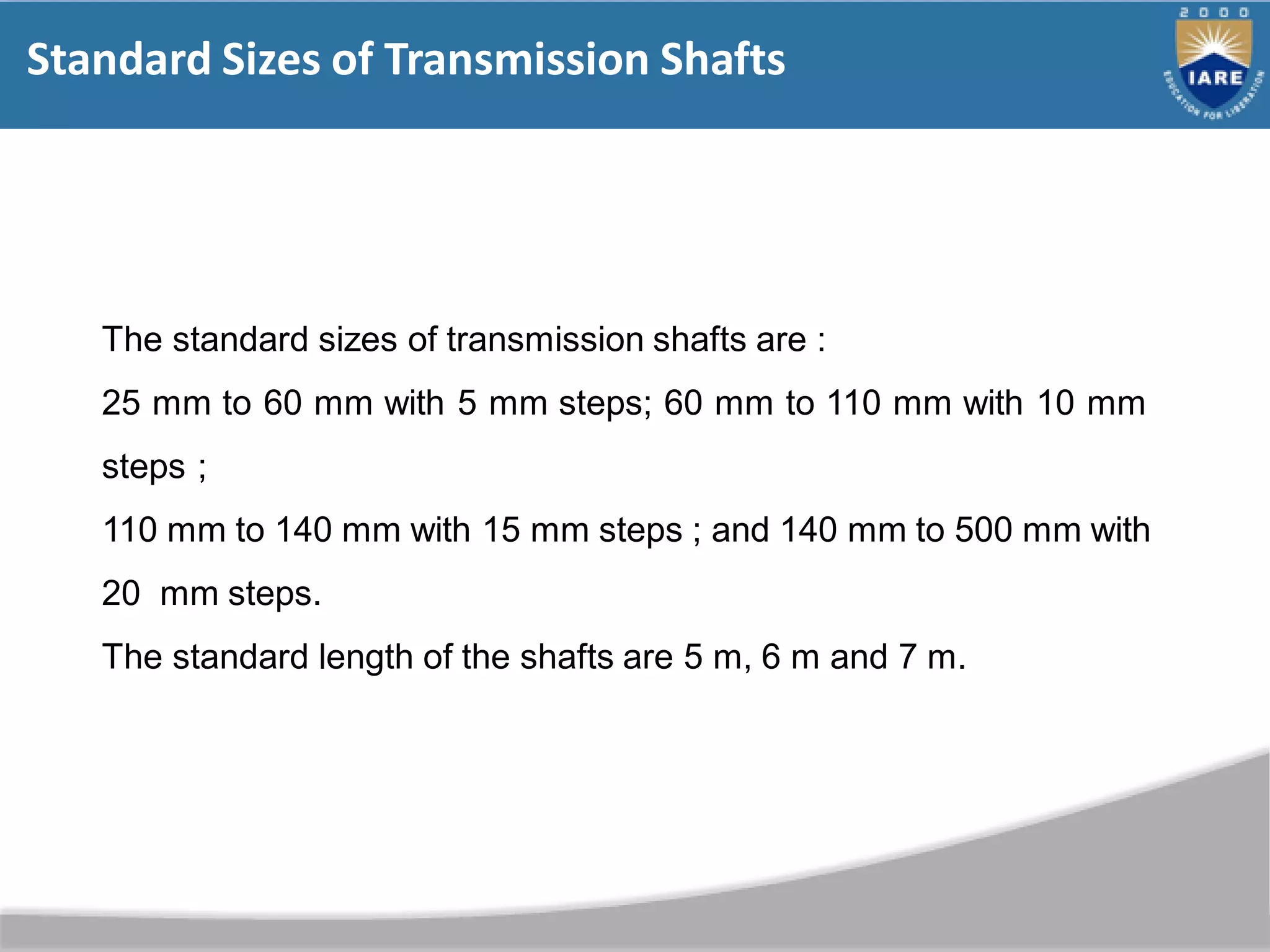 Standard Sizes of Transmission Shafts
The standard sizes of transmission shafts are :
25 mm to 60 mm with 5 mm steps; 60 mm to 110 mm with 10 mm
steps ;
110 mm to 140 mm with 15 mm steps ; and 140 mm to 500 mm with
20 mm steps.
The standard length of the shafts are 5 m, 6 m and 7 m.
 