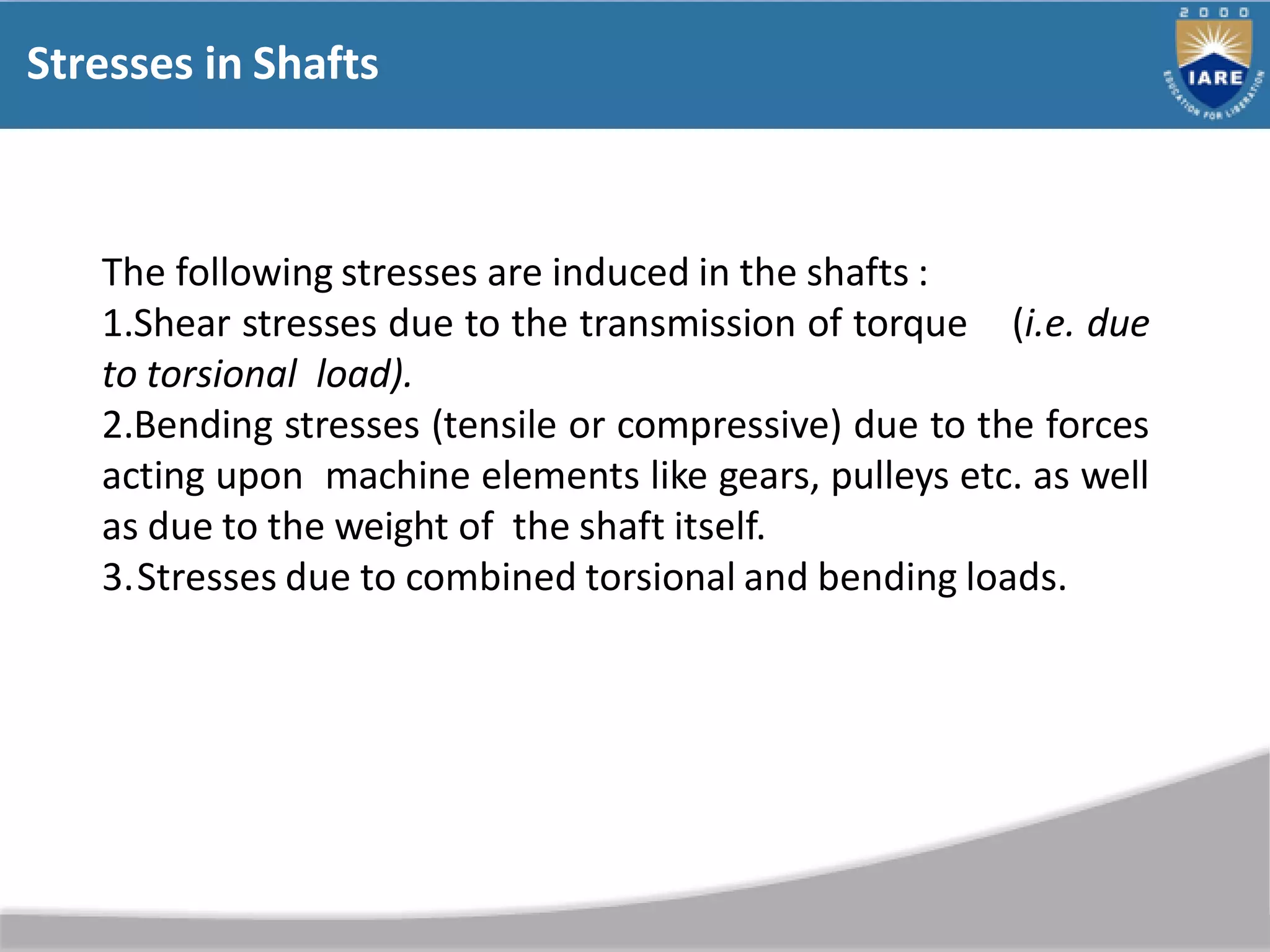 Stresses in Shafts
The following stresses are induced in the shafts :
1.Shear stresses due to the transmission of torque (i.e. due
to torsional load).
2.Bending stresses (tensile or compressive) due to the forces
acting upon machine elements like gears, pulleys etc. as well
as due to the weight of the shaft itself.
3.Stresses due to combined torsional and bending loads.
 