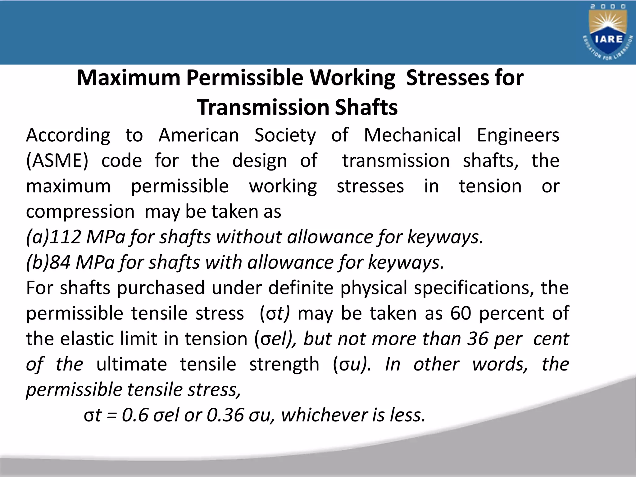 Maximum Permissible Working Stresses for
Transmission Shafts
According to American Society of Mechanical Engineers
(ASME) code for the design of transmission shafts, the
maximum permissible working stresses in tension or
compression may be taken as
(a)112 MPa for shafts without allowance for keyways.
(b)84 MPa for shafts with allowance for keyways.
For shafts purchased under definite physical specifications, the
permissible tensile stress (σt) may be taken as 60 percent of
the elastic limit in tension (σel), but not more than 36 per cent
of the ultimate tensile strength (σu). In other words, the
permissible tensile stress,
σt = 0.6 σel or 0.36 σu, whichever is less.
 
