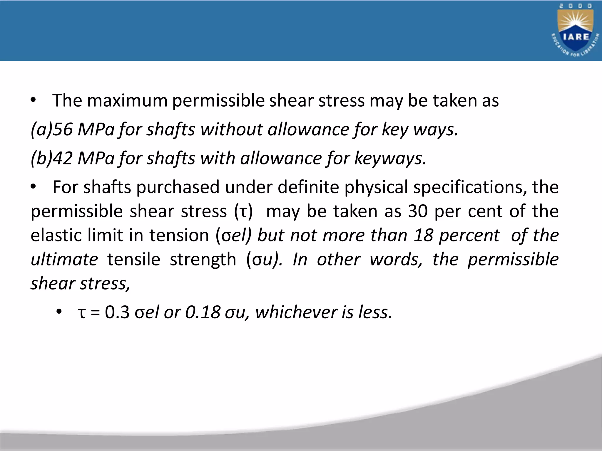 • The maximum permissible shear stress may be taken as
(a)56 MPa for shafts without allowance for key ways.
(b)42 MPa for shafts with allowance for keyways.
• For shafts purchased under definite physical specifications, the
permissible shear stress (τ) may be taken as 30 per cent of the
elastic limit in tension (σel) but not more than 18 percent of the
ultimate tensile strength (σu). In other words, the permissible
shear stress,
• τ = 0.3 σel or 0.18 σu, whichever is less.
 