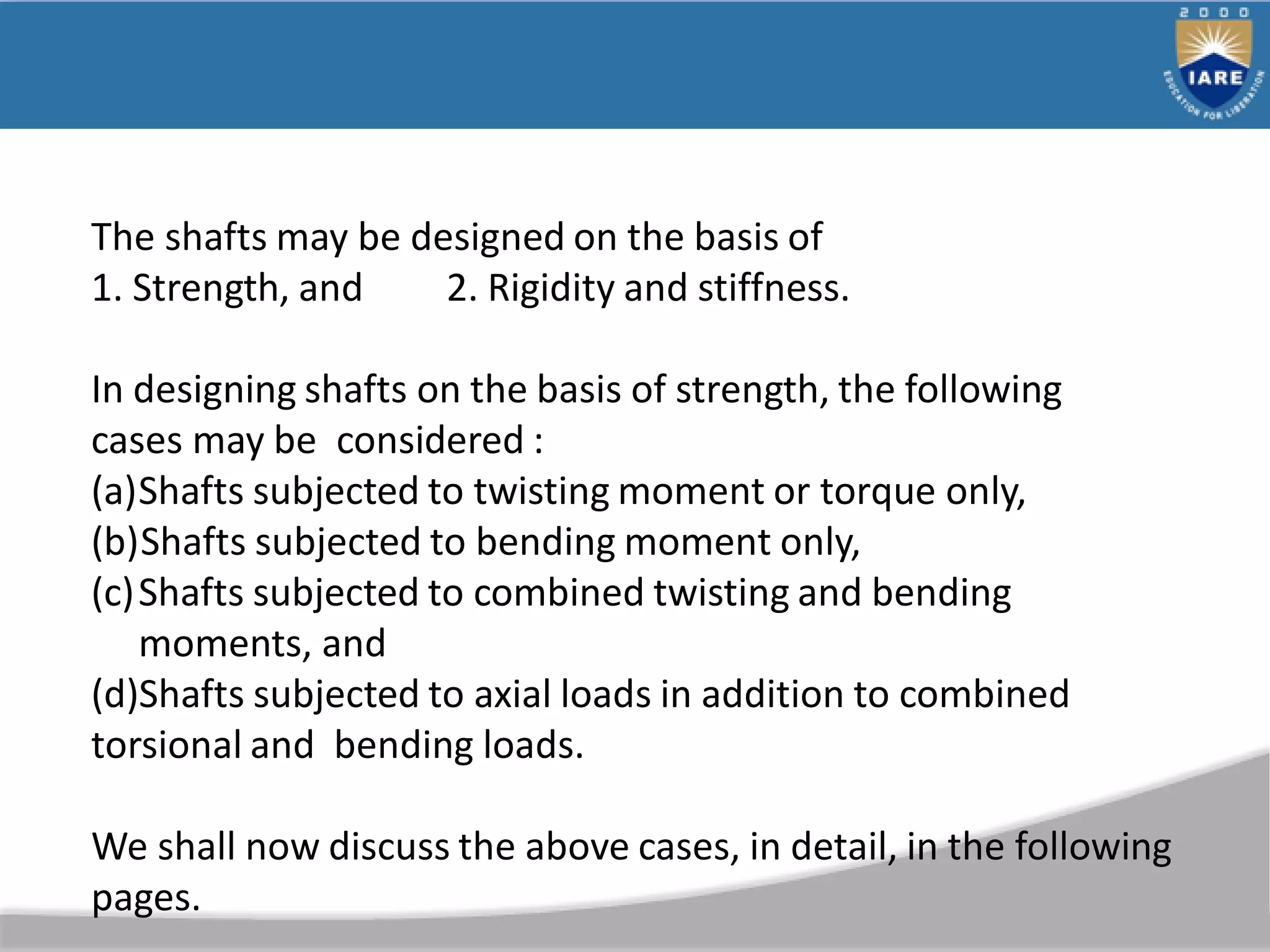 The shafts may be designed on the basis of
1. Strength, and 2. Rigidity and stiffness.
In designing shafts on the basis of strength, the following
cases may be considered :
(a)Shafts subjected to twisting moment or torque only,
(b)Shafts subjected to bending moment only,
(c)Shafts subjected to combined twisting and bending
moments, and
(d)Shafts subjected to axial loads in addition to combined
torsional and bending loads.
We shall now discuss the above cases, in detail, in the following
pages.
 