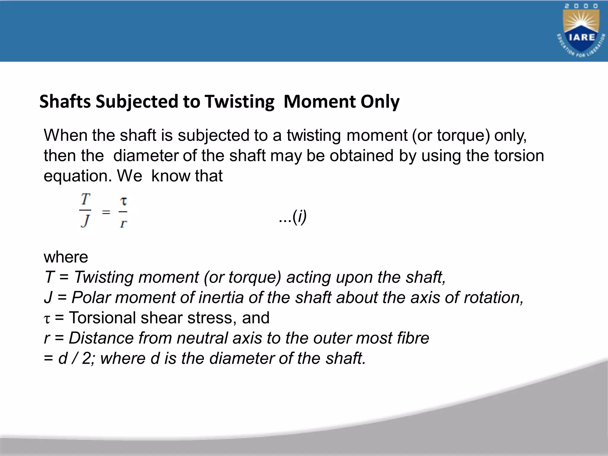 When the shaft is subjected to a twisting moment (or torque) only,
then the diameter of the shaft may be obtained by using the torsion
equation. We know that
...(i)
where
T = Twisting moment (or torque) acting upon the shaft,
J = Polar moment of inertia of the shaft about the axis of rotation,
τ = Torsional shear stress, and
r = Distance from neutral axis to the outer most fibre
= d / 2; where d is the diameter of the shaft.
Shafts Subjected to Twisting Moment Only
 