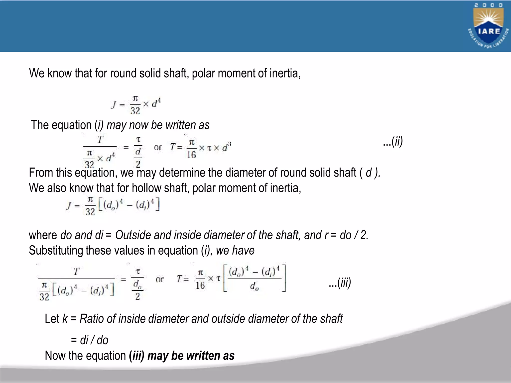We know that for round solid shaft, polar moment of inertia,
The equation (i) may now be written as
...(ii)
From this equation, we may determine the diameter of round solid shaft ( d ).
We also know that for hollow shaft, polar moment of inertia,
where do and di = Outside and inside diameter of the shaft, and r = do / 2.
Substituting these values in equation (i), we have
...(iii)
Let k = Ratio of inside diameter and outside diameter of the shaft
= di / do
Now the equation (iii) may be written as
 