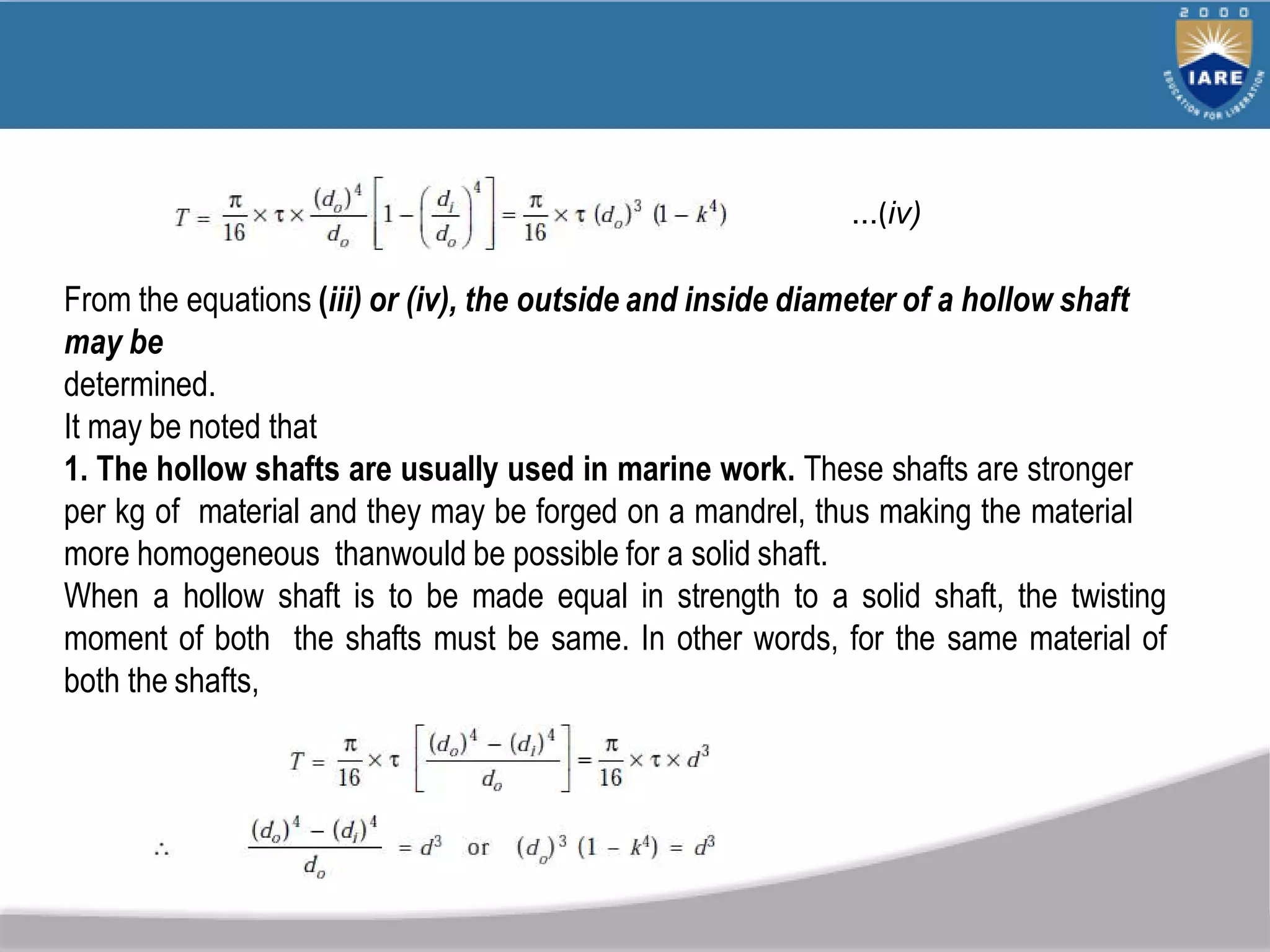 ...(iv)
From the equations (iii) or (iv), the outside and inside diameter of a hollow shaft
may be
determined.
It may be noted that
1. The hollow shafts are usually used in marine work. These shafts are stronger
per kg of material and they may be forged on a mandrel, thus making the material
more homogeneous thanwould be possible for a solid shaft.
When a hollow shaft is to be made equal in strength to a solid shaft, the twisting
moment of both the shafts must be same. In other words, for the same material of
both the shafts,
 