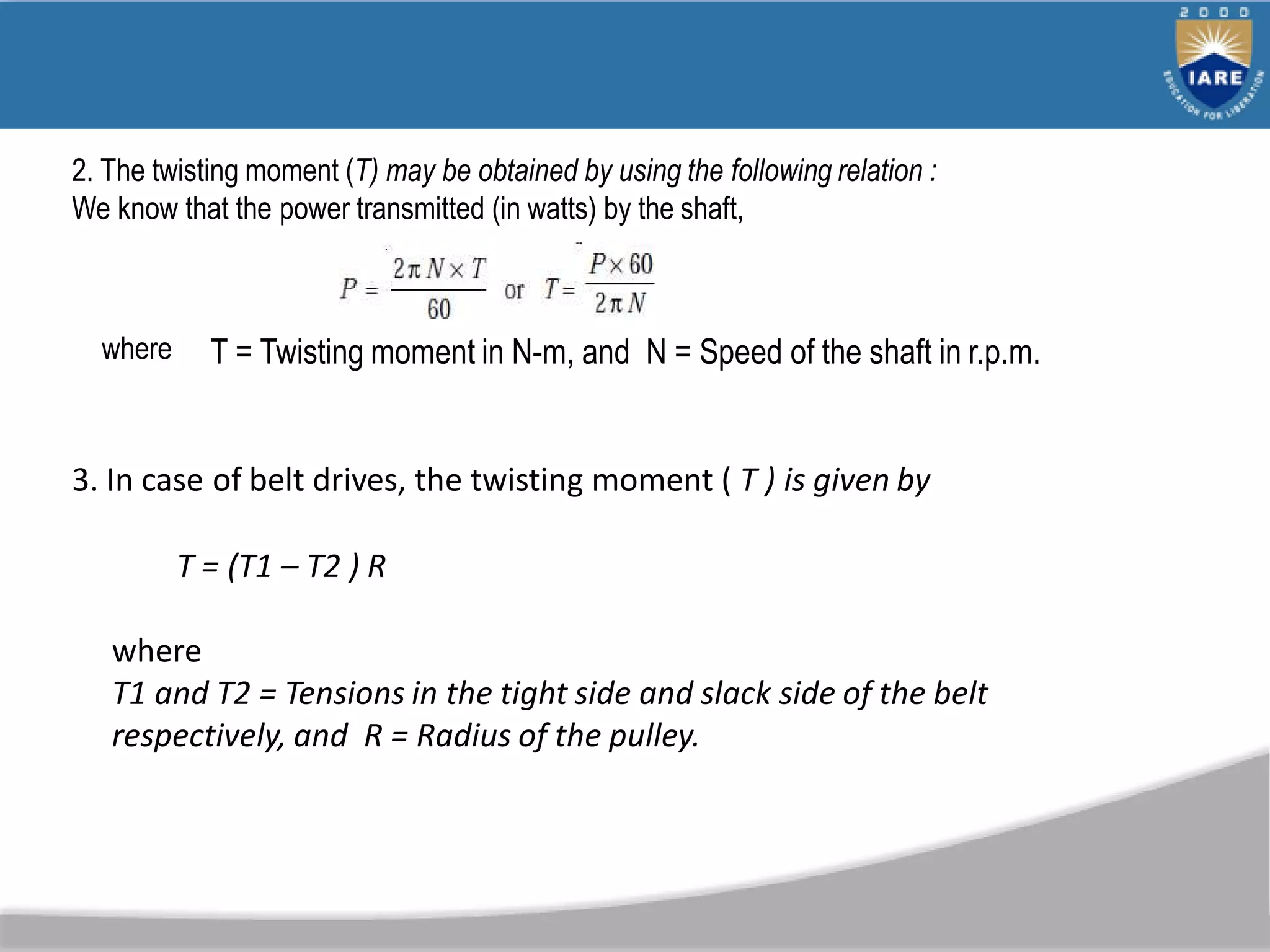 2. The twisting moment (T) may be obtained by using the following relation :
We know that the power transmitted (in watts) by the shaft,
where T = Twisting moment in N-m, and N = Speed of the shaft in r.p.m.
3. In case of belt drives, the twisting moment ( T ) is given by
T = (T1 – T2 ) R
where
T1 and T2 = Tensions in the tight side and slack side of the belt
respectively, and R = Radius of the pulley.
 