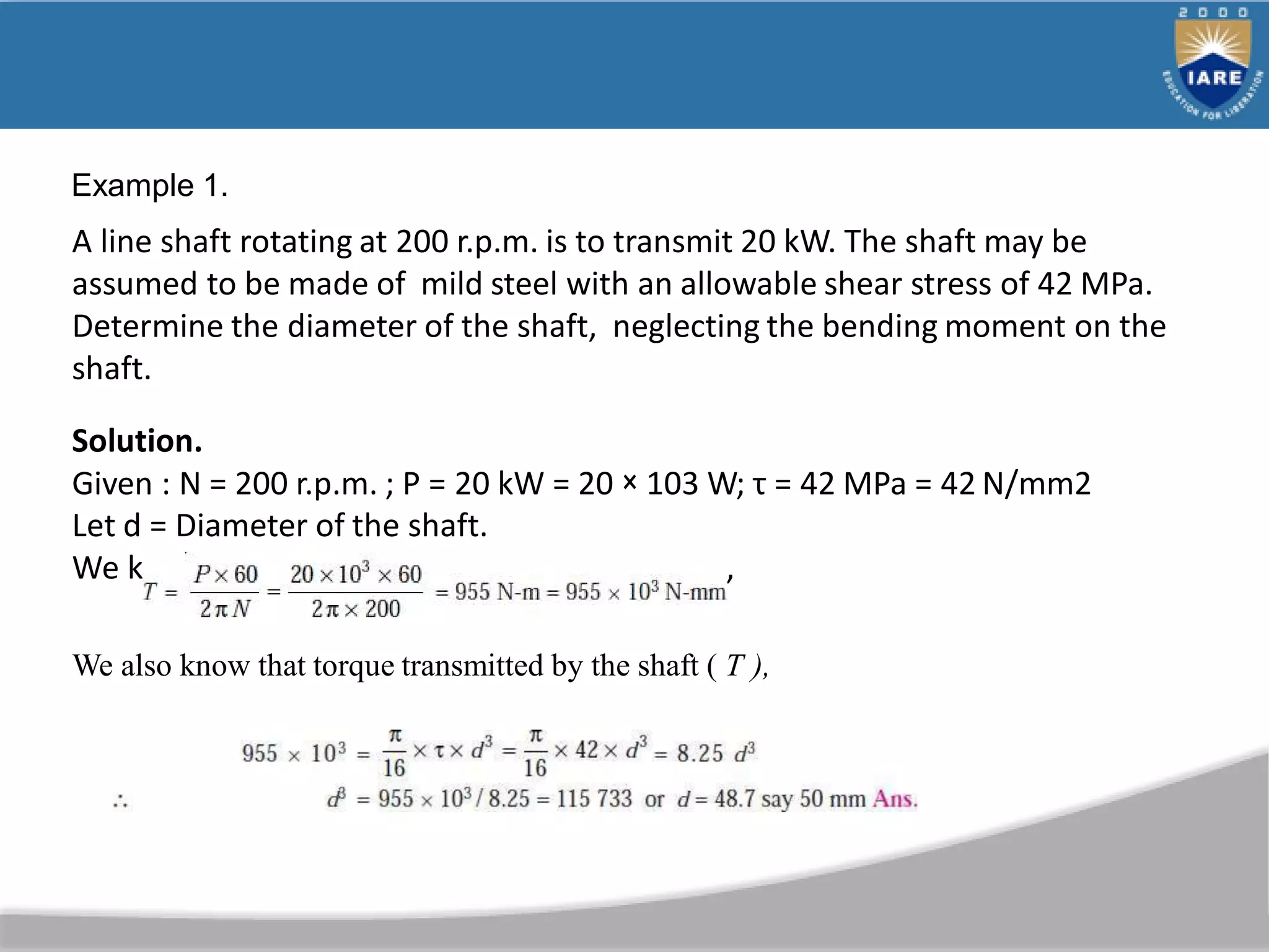 A line shaft rotating at 200 r.p.m. is to transmit 20 kW. The shaft may be
assumed to be made of mild steel with an allowable shear stress of 42 MPa.
Determine the diameter of the shaft, neglecting the bending moment on the
shaft.
Solution.
Given : N = 200 r.p.m. ; P = 20 kW = 20 × 103 W; τ = 42 MPa = 42 N/mm2
Let d = Diameter of the shaft.
We know that torque transmitted by the shaft,
We also know that torque transmitted by the shaft ( T ),
Example 1.
 