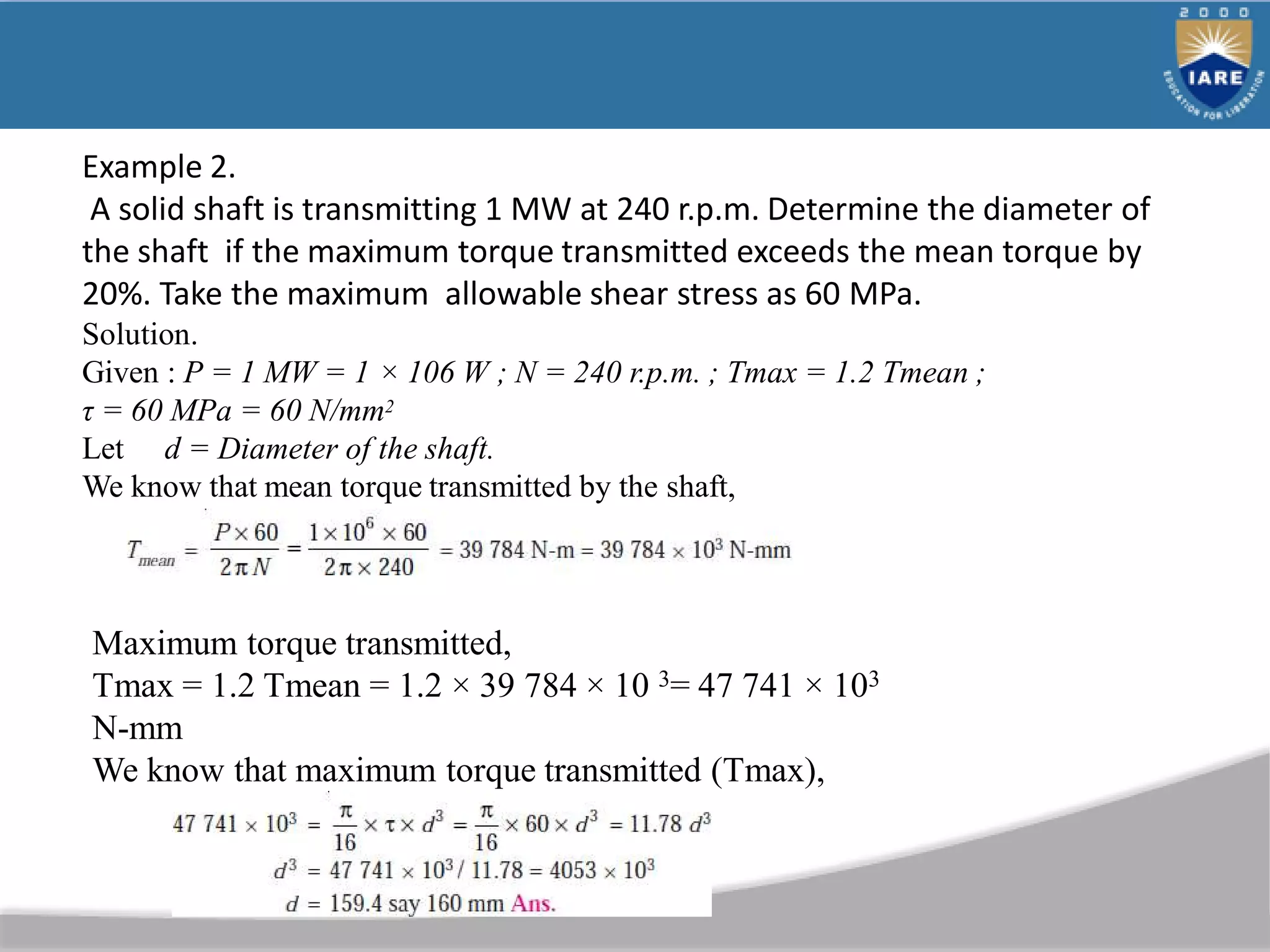 Example 2.
A solid shaft is transmitting 1 MW at 240 r.p.m. Determine the diameter of
the shaft if the maximum torque transmitted exceeds the mean torque by
20%. Take the maximum allowable shear stress as 60 MPa.
Solution.
Given : P = 1 MW = 1 × 106 W ; N = 240 r.p.m. ; Tmax = 1.2 Tmean ;
τ = 60 MPa = 60 N/mm2
Let d = Diameter of the shaft.
We know that mean torque transmitted by the shaft,
Maximum torque transmitted,
Tmax = 1.2 Tmean = 1.2 × 39 784 × 10 3= 47 741 × 103
N-mm
We know that maximum torque transmitted (Tmax),
 