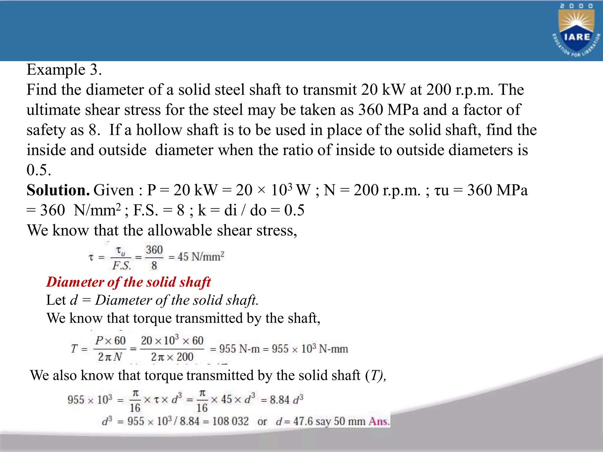 Example 3.
Find the diameter of a solid steel shaft to transmit 20 kW at 200 r.p.m. The
ultimate shear stress for the steel may be taken as 360 MPa and a factor of
safety as 8. If a hollow shaft is to be used in place of the solid shaft, find the
inside and outside diameter when the ratio of inside to outside diameters is
0.5.
Solution. Given : P = 20 kW = 20 × 103 W ; N = 200 r.p.m. ; τu = 360 MPa
= 360 N/mm2 ; F.S. = 8 ; k = di / do = 0.5
We know that the allowable shear stress,
Diameter of the solid shaft
Let d = Diameter of the solid shaft.
We know that torque transmitted by the shaft,
We also know that torque transmitted by the solid shaft (T),
 