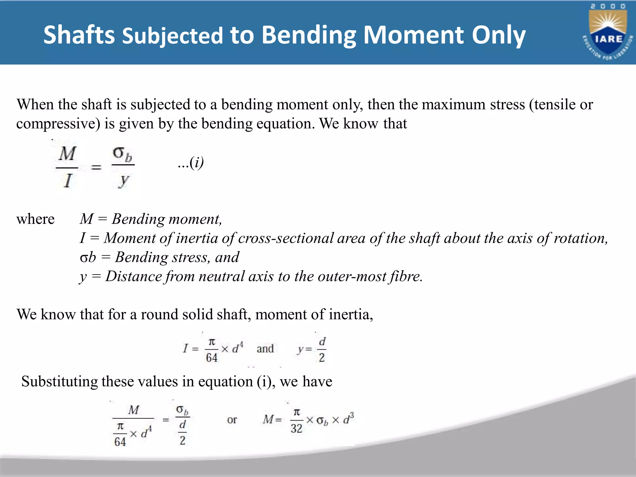 Shafts Subjected to Bending Moment Only
When the shaft is subjected to a bending moment only, then the maximum stress (tensile or
compressive) is given by the bending equation. We know that
...(i)
where M = Bending moment,
I = Moment of inertia of cross-sectional area of the shaft about the axis of rotation,
σb = Bending stress, and
y = Distance from neutral axis to the outer-most fibre.
We know that for a round solid shaft, moment of inertia,
Substituting these values in equation (i), we have
 